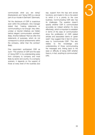 communicate what you are doing”
(Switzerland); and “doing CSR is a natural
part of our morale in Denmark” (Denmark).

Yet the disclosure of CSR is suspicious
                                                esp. support from the top) and across
                                                functions; and implicit in this is the extent
                                                to which it is a priority to the core
                                                business. Communicating CSR also has
                                                its challenges. The question doesn't
                                                                                                3
even within the profession. One manager         specify whether CSR is communicated
stated that, “making statements or              accurately (or indeed whether it's done
communicating is not enough. Very often,        effectively), which is important to establish
unclear or blurred initiatives are hidden       in terms of the ease of communication
behind elegant communication activities”        since the proliferation of CSR related
(Italy). Another believed “that we often find   articles and associated claims of 'green
statements of purposes, which do not            wash' may suggest that in fact it's all too
correspond to actual achievements within        easy to 'communicate CSR'. This also
the company, rather than the contrary”          relates     to     the    knowledge      and
(Italy).                                        understanding of those communicating
One respondent synthesized CSR as               the messages and, linking back to the
such: “The practice of CSR and the ease         ease or difficulty of doing CSR whether
of 'doing CSR' in my understanding varies       there is, in fact, anything to communicate”
from company to company and most                (UK).
likely by sector and country. In a company
scenario, it depends on the support of
those at every level of the business (but




                                                                                          30
 