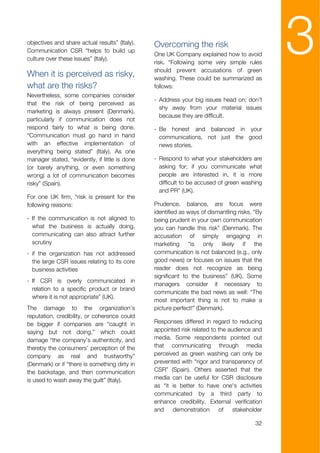 objectives and share actual results” (Italy).
Communication CSR “helps to build up
culture over these issues” (Italy).

When it is perceived as risky,
                                                Overcoming the risk
                                                One UK Company explained how to avoid
                                                risk. “Following some very simple rules
                                                should prevent accusations of green
                                                washing. These could be summarized as
                                                                                               3
what are the risks?                             follows:
Nevertheless, some companies consider
                                                - Address your big issues head on; don't
that the risk of being perceived as
                                                  shy away from your material issues
marketing is always present (Denmark),
                                                  because they are difficult.
particularly if communication does not
respond fairly to what is being done.           - Be honest and balanced in your
“Communication must go hand in hand               communications, not just the good
with an effective implementation of               news stories.
everything being stated” (Italy). As one
manager stated, “evidently, if little is done   - Respond to what your stakeholders are
(or barely anything, or even something            asking for; if you communicate what
wrong) a lot of communication becomes             people are interested in, it is more
risky” (Spain).                                   difficult to be accused of green washing
                                                  and PR” (UK).
For one UK firm, “risk is present for the
following reasons:                              Prudence, balance, are focus were
                                                identified as ways of dismantling risks. “By
- If the communication is not aligned to        being prudent in your own communication
  what the business is actually doing,          you can handle this risk” (Denmark). The
  communicating can also attract further        accusation of simply engaging in
  scrutiny                                      marketing “is only likely if the
- if the organization has not addressed         communication is not balanced (e.g., only
  the large CSR issues relating to its core     good news) or focuses on issues that the
  business activities                           reader does not recognize as being
                                                significant to the business” (UK). Some
- If CSR is overly communicated in
                                                managers consider it necessary to
  relation to a specific product or brand
                                                communicate the bad news as well: “The
  where it is not appropriate” (UK).
                                                most important thing is not to make a
The damage to the organization’s                picture perfect!” (Denmark).
reputation, credibility, or coherence could
be bigger if companies are “caught in           Responses differed in regard to reducing
saying but not doing,” which could              appointed risk related to the audience and
damage “the company’s authenticity, and         media. Some respondents pointed out
thereby the consumers’ perception of the        that communicating through media
company as real and trustworthy”                perceived as green washing can only be
(Denmark) or if “there is something dirty in    prevented with “rigor and transparency of
the backstage, and then communication           CSR” (Spain). Others asserted that the
is used to wash away the guilt” (Italy).        media can be useful for CSR disclosure
                                                as “it is better to have one's activities
                                                communicated by a third party to
                                                enhance credibility. External verification
                                                and    demonstration      of    stakeholder

                                                                                         32
 