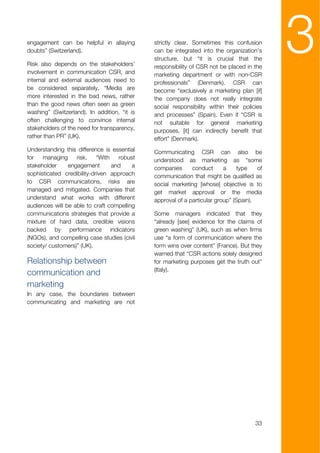 engagement can be helpful in allaying
doubts” (Switzerland).

Risk also depends on the stakeholders’
involvement in communication CSR, and
                                              strictly clear. Sometimes this confusion
                                              can be integrated into the organization’s
                                              structure, but “it is crucial that the
                                              responsibility of CSR not be placed in the
                                              marketing department or with non-CSR
                                                                                            3
internal and external audiences need to       professionals” (Denmark). CSR can
be considered separately. “Media are          become “exclusively a marketing plan [if]
more interested in the bad news, rather       the company does not really integrate
than the good news often seen as green        social responsibility within their policies
washing” (Switzerland). In addition, “it is   and processes” (Spain). Even if “CSR is
often challenging to convince internal        not suitable for general marketing
stakeholders of the need for transparency,    purposes, [it] can indirectly benefit that
rather than PR” (UK).                         effort” (Denmark).
Understanding this difference is essential    Communicating CSR can also be
for   managing     risk.    “With   robust    understood as marketing as “some
stakeholder     engagement        and    a    companies      conduct      a     type   of
sophisticated credibility-driven approach     communication that might be qualified as
to CSR communications, risks are              social marketing [whose] objective is to
managed and mitigated. Companies that         get market approval or the media
understand what works with different          approval of a particular group” (Spain).
audiences will be able to craft compelling
communications strategies that provide a      Some managers indicated that they
mixture of hard data, credible visions        “already [see] evidence for the claims of
backed by performance indicators              green washing” (UK), such as when firms
(NGOs), and compelling case studies (civil    use “a form of communication where the
society/ customers)” (UK).                    form wins over content” (France). But they
                                              warned that “CSR actions solely designed
Relationship between                          for marketing purposes get the truth out”
                                              (Italy).
communication and
marketing
In any case, the boundaries between
communicating and marketing are not




                                                                                      33
 