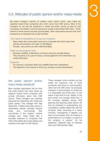 3.3. Attitudes of public opinion and/or mass media

  We asked manager’s opinions on weather public opinion and/or mass media are
  skeptical toward those companies who inform about their CSR actions. Most of the
                                                                                                    3
  managers do not see this scepticism in media and public opinion at least for that
  companies committed to communicating their actually implemented CSR action. Public
  interest for these actions has been growing lately. Other respondents perceive that more
  transparency is requested due to past scandals.

      The majority of respondents do not see such scepticism
  -     Mass media offer a favourable treatment to companies that inform about their
        policies and activities in the realm of CSR (Spain).
  -     Actually, many actions are well understood (Italy).

  Those who see scepticism state
  - Business credibility is affected by numerous corporate scandals (Spain).
  - They should be. It is a part of having a critical judgement of the information you
     receive (Denmark).

  It depends...
  - On company’s reputation (Italy) and credibility (Denmark; Switzerland).
  - This depends on the industry in which your company is active (Switzerland)




Are public opinion and/or                          These managers further pointed out that
                                                   media are suspicious only of those
mass media skeptical?                              companies that focus on communication
Most manager respondents did not think             rather than the CSR action. As previously
that public opinion and mass media are             indicated, if communication is carried out
skeptical toward those companies who               in a responsible and truthful way, “it may
provide information about their CSR                deliver a high level of trust” (Spain). In the
actions. These managers very positively            same sense, one manager stated that, “if
perceived the relationship with media and          the company develops serious CSR
public opinion. One manager from Italy             planning and reporting, public opinion will
stated that, “I believe that public opinion is     then be interested in understanding and
nevertheless stricken favorably towards            consolidate a reliable relationship with the
those        who      communicate        their     company” (Italy). According to a Swiss
commitment in this subject”; another               company “campaigning is negative, but
manager said, “mass media offer a                  basic communication work, for instance in
favorable treatment to companies that              presentations or in a chapter in a report of
inform [the public] about their policies and       the company, is positive.” So the
activities in the realm of CSR” (Spain).           skepticism “depends really on behavior
                                                   that is not CSR oriented” (Italy).


                                                                                              34
 