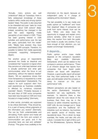 “Actually, many actions are well
understood” (Italy) as “nowadays, there is
fairly widespread knowledge of these
subjects within media and among opinion
leaders" (Italy). The public is also assumed
                                                information on the report, because an
                                                independent party is in charge of
                                                validating all the information” (Spain).

                                                The last possibility is to see media and
                                                                                                  3
to be interested and even “asks for more        public opinion as “indifferent” and “more
information about CSR actions” (Italy).         than skeptical” (Italy). If companies can
Indeed, something has changed in the            profit from some interest, trust can be
past few years regarding media                  built. “When one does have the
perception of and interest in CSR. “There       opportunity to engage and explain one's
has been growing interest in CSR                actions sensibly, rather than in sound
activities and performance over the last        bites, the reaction from both the public
few years, particularly from the media”         and media is usually very positive. If you
(UK). “Media have evolved, they have            have enough of their attention, you can
assimilated CSR concepts. Therefore, it’s       explain convincingly” (Switzerland).
possible to believe that media appreciate
companies supporting transparency”              It depends...
(Spain).                                        Public opinion and/or mass media
                                                depends on the company’s reputation
Yet another group of respondents                (Italy)   and      credibility   (Denmark;
perceived the media as skeptical and            Switzerland), which can be related to the
considered that "suspicion is logical when      company’s previous performance. “There
they perceive an unfair leap between what       is an inherent danger that reports from
is actually performed and what gets             companies that have faced public
communicated; when the focus is just            criticism are faced with skepticism.
advertising, without the balance needed”        However, a good quality report will accept
(Spain). “All our experience shows that         that they have performed badly in the
more transparency is requested by a wide        past, and will explain what the company is
range of stakeholders” (Switzerland). The       doing to improve on this poor
reasons for such suspicion stem from            performance” (UK).
past experiences as “business credibility
is affected by numerous corporate               Different perceptions are also based on
scandals” (Spain). “Probably because in         the sector (Switzerland). Industries’
the early days of CSR some companies            reputation can vary significantly. For
have been less focused on CSR and more          example, “in telecoms there is less
focused on image building” (Denmark).           skepticism about the core nature of the
                                                business than there may be in the
In other words, journalists are supposed        tobacco or airline industries reporting on
to be critical (Denmark). “They should be.      CSR” (UK). As one manager put it, “large
It is a part of having critical judgments of    corporations and the traditional 'sin'
the information you receive” (Denmark).         industries such as tobacco, big business
This can be “both understandable and            and specific sector of industry have
stimulating. Public opinion and media will      reputational issue. This is driven by large
welcome [it] if the form and content of         scandals, the media, and also arts and
communication are good, and if the              culture. I consider this in light of films such
recounted facts are real and verifiable”        as The Whistleblower, Syrianna, Michael
(France). “This gives more credibility to the

                                                                                            35
 
