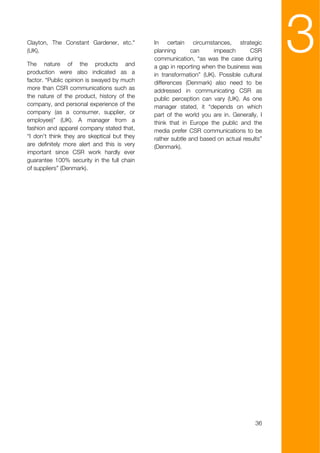Clayton, The Constant Gardener, etc."
(UK).

The nature of the products and
production were also indicated as a
                                             In certain circumstances, strategic
                                             planning       can     impeach       CSR
                                             communication, “as was the case during
                                             a gap in reporting when the business was
                                             in transformation” (UK). Possible cultural
                                                                                          3
factor. “Public opinion is swayed by much    differences (Denmark) also need to be
more than CSR communications such as         addressed in communicating CSR as
the nature of the product, history of the    public perception can vary (UK). As one
company, and personal experience of the      manager stated, it “depends on which
company (as a consumer, supplier, or         part of the world you are in. Generally, I
employee)” (UK). A manager from a            think that in Europe the public and the
fashion and apparel company stated that,     media prefer CSR communications to be
“I don't think they are skeptical but they   rather subtle and based on actual results”
are definitely more alert and this is very   (Denmark).
important since CSR work hardly ever
guarantee 100% security in the full chain
of suppliers” (Denmark).




                                                                                    36
 