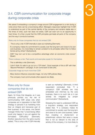 3.4. CSR communication for corporate image
during corporate crisis
                                                                                                     3
We asked if embedding a company’s image around CSR engagement is a risk during a
crisis since there can be a boomerang effect. Managers responses highlight that if CSR
is understood as part of the central identity of the company and remains stable also in
the times of crisis, such risk does not exists. CSR can even turn to an opportunity in
hard times. It is then crucial that the CSR principles permeate all parts of the company
and the way it conducts business.

Risks only for those companies that do not embed CSR
- This is only a risk if CSR internally is seen as marketing (Denmark).
- If a company makes its commitment to society over the long term and close to its own
  core business, it is more likely to remain constant to its principles rather than to follow
  trends set by others” (Switzerland).
- CSR “may turn out to be a competitive advantage when an economic crisis occurs”
  (Spain)
There is always a risk. Past events and examples speak for themselves
- This is definitely a risk (Denmark).
- I don't think it's safe to go out on a 'CR ticket'. Good example of this is BP with their
  'Beyond Petroleum' campaign. It can come back to bite (UK).
Corporate image as much more than CSR
- Many factors influence corporate image, not only CSR policies (Italy).
- The company must communicate other aspects too (Italy).



Risks only for those                               is seen as marketing” (Denmark). A third
                                                   respondent concluded that, “if a
companies that do not                              company's CSR activities are truly
embed CSR                                          embedded and informed by the core
Again, for those that disagree, as it was          business, there is no such risk or it can
previously pointed out, the risk of                actively  be     mitigated  by    proper
communicating CSR arises only when                 communication” (Switzerland).
companies act in opposition to their CSR           Stressing the need to understand CSR as
strategy or perceive it as marketing more          a long-term strategy, one respondent
than an integral and transverse part of            stated that, “if a company makes its
their business. In this sense, one Danish          commitment to society over the long term
manager thinks that “a boomerang effect            and close to its own core business, rather
could only happen if you act against the           than investing in shorter-term or
formulated     CSR-policy”       (Denmark).        philanthropic actions that serve a cause
Another executive from the same country            that is not so relevant to the area of
added, “This is only a risk if CSR internally      activity of the company, it is more likely to

                                                                                                37
 