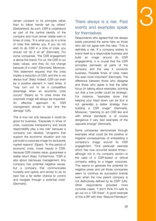 remain constant to its principles rather
than to follow trends set by others”
(Switzerland). As such, CSR is understood
as part of the central identity of the
company and must remain stable even in
                                                There always is a risk. Past
                                                events and examples speak
                                                for themselves
                                                                                              3
                                                Respondents who agreed that risk always
times of crisis. “It is what you do in a time   exists perceived the same risks as those
of crisis that defines you. If you do not       who did not agree with this idea. “This is
wish to do CSR in a time of crisis, you         definitely a risk. If a company wishes to
should not do it at all” (Denmark). For         brand itself as a responsible business and
some companies, “the CSR engagement             build an image around its CSR
is above the brand. For us, the CSR is our      engagements, it is crucial that the CSR
basic values, and they do not change            principles permeate all parts of the
because of a crisis” (Denmark). Moreover,       company and the way it conducts
“this statement requires that the crisis        business. Possible times of crisis make
implies a reduction of CSR, and this is not     this even more important” (Denmark). The
always true” (Italy). Indeed, CSR can even      difference between those who disagree
be a positive element in hard times. It         and those who agree is that the latter
“may turn out to be a competitive               focus on talking about examples, pointing
advantage when an economic crisis               out that a low profile could be strategic.
occurs” (Spain) as “in crisis times the         For instance, “examples show that
corporate image will always be impacted.        keeping your head down can be (but is
An     effective      approach    to     CSR    not generally) a better strategy than
management should in fact limit the             building a CSR image” (Denmark).
damage” (UK).                                   Moreover, “claiming to act CSR like and
This is true not only because it could be       with ethical standards is of course
good for business. “Especially in times of      dangerous if very bad examples of the
crisis, corporate transparency and social       opposite emerge” (Denmark).
responsibility play a key role” because a       Some companies demonstrate through
company can develop “programs that              examples what could be the positive or
support the economic situation and not          negative consequences of embedding a
just build a corporate image for exclusively    company’s image around its CSR
market reasons” (Spain). “In this period of     engagement. “One particular example
economic crisis, invest heavily in CSR,         which has now occurred several times—
because CSR creates value, guarantees a         although not in my company sector—is
stable return (Italy). Furthermore, “CSR is     the case of a CSR-based or ethical
also about risk/issues management. Any          company selling to a bigger corporate.
company has potential negative issues,          This seems to generate the potential for
but a company that communicates                 negative press and yet those companies
honestly and openly and strives to do its       seem to continue as successful brands
best has a far better chance to control         even when the now parent company is
and navigate through a potential crisis”        not distinctively defined by its CSR” (UK).
(Denmark).                                      Other respondents provided more
                                                concrete cases. “I don't think it's safe to
                                                go out on a 'CR ticket'. A good example
                                                of this is BP with their 'Beyond Petroleum'


                                                                                        38
 