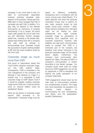 campaign. It can come back to bite. It's
safer    to    communicate      responsible
business practices alongside other
aspects of the business. Having said that,
M&S seem to have managed their Plan A
                                                based      on     efficiency,    profitability,
                                                transparency and in compliance with the
                                                norms, among many others“(Spain). “It is
                                                rightly depicted only when this particular
                                                corporation knows how to perform its
                                                                                                  3
campaign very well” (UK). In addition, “it is   own trade: products known by their
also risky for Bacardi to hire Michael          quality, correct price, contents…” (Italy).
Schumacher as champions of avoiding             These opinions emerging from interviews
drink/driving. If he is caught, the brand       might not be shared by other
might suffer greatly! Do not be holier than     professionals     who      might    consider
you are!” (Denmark). Another manager            corporate image as perceptions of
added that, “certainly a risk [exists] here,    something more superficial such as
people enjoy finding fault with a company       corporate projections; However, they
that    sells    itself as    ethically   or    enlighten one clear point. Communication
environmentally pure. Examples include          needs to consider that “CSR is a
the accusations of green washing levelled       transverse part of the company and
at BP and the recent problems faced by          therefore must remain transverse in the
Rio Tinto” (UK).                                particular corporate image, not the central
                                                factor”    (Spain).     Furthermore,     “the
Corporate image as much                         company must communicate other
                                                aspects too” (Italy). The place of CSR in a
more than CSR
                                                company’s communication is limited.
One group of respondents stated that
                                                According to one Danish manager, “our
“many factors influence corporate image,
                                                company would never build our image
not     only   CSR     policies”   (Italy).
                                                around our CSR engagement, but we see
Consequently, “CSR is embedded in the
                                                an opportunity in CSR to strengthen and
core management of the company, and
                                                balance the public perception of our
although it may influence on image in a
                                                company” (Denmark).
positive way, it is impossible to build
corporate image on CSR” (Spain). Even if        “CSR engagements should never be the
it would be possible, building corporate        main topic of communication activities,
image around CSR only “could be harmful         but complementary contents. The image
since an univocal relation could be             and, more importantly, the reputation of a
established” (Spain).                           company         mainly    depend       on
                                                communicating the core competences,
What are the factors of corporate image
                                                core efforts, and the stakeholders’
beyond    CSR     according    to   our
                                                benefits” (Switzerland).
respondents? “Corporate image must be




                                                                                            39
 