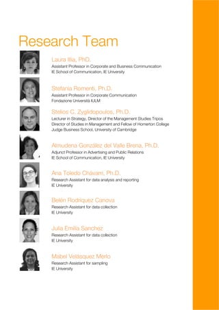 Research Team
    Laura Illia, PhD.
    Assistant Professor in Corporate and Business Communication
    IE School of Communication, IE University



    Stefania Romenti, Ph.D.
    Assistant Professor in Corporate Communication
    Fondazione Università IULM

    Stelios C. Zyglidopoulos, Ph.D.
    Lecturer in Strategy, Director of the Management Studies Tripos
    Director of Studies in Management and Fellow of Homerton College
    Judge Business School, University of Cambridge



    Almudena González del Valle Brena, Ph.D.
    Adjunct Professor in Advertising and Public Relations
    IE School of Communication, IE University


    Ana Toledo Chávarri, Ph.D.
    Research Assistant for data analysis and reporting
    IE University


    Belén Rodríquez Canova
    Research Assistant for data collection
    IE University



    Julia Emilia Sanchez
    Research Assistant for data collection
    IE University



    Mabel Velásquez Merlo
    Research Assistant for sampling
    IE University




                                                                       4
 