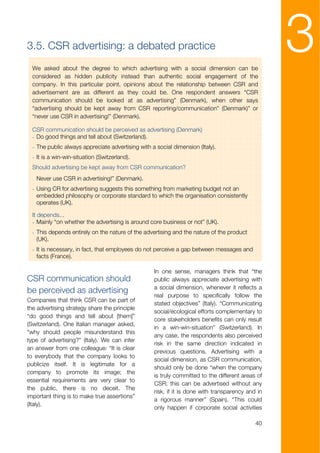3.5. CSR advertising: a debated practice
  We asked about the degree to which advertising with a social dimension can be
  considered as hidden publicity instead than authentic social engagement of the
                                                                                                  3
  company. In this particular point, opinions about the relationship between CSR and
  advertisement are as different as they could be. One respondent answers “CSR
  communication should be looked at as advertising” (Denmark), when other says
  “advertising should be kept away from CSR reporting/communication” (Denmark)” or
  “never use CSR in advertising!” (Denmark).

  CSR communication should be perceived as advertising (Denmark)
  - Do good things and tell about (Switzerland).
  - The public always appreciate advertising with a social dimension (Italy).
  - It is a win-win-situation (Switzerland).
  Should advertising be kept away from CSR communication?
   Never use CSR in advertising!” (Denmark).
  - Using CR for advertising suggests this something from marketing budget not an
    embedded philosophy or corporate standard to which the organisation consistently
    operates (UK).

  It depends...
  - Mainly “on whether the advertising is around core business or not” (UK).
  - This depends entirely on the nature of the advertising and the nature of the product
    (UK).
  - It is necessary, in fact, that employees do not perceive a gap between messages and
    facts (France).

                                                   In one sense, managers think that “the
CSR communication should                           public always appreciate advertising with
                                                   a social dimension, whenever it reflects a
be perceived as advertising
                                                   real purpose to specifically follow the
Companies that think CSR can be part of
                                                   stated objectives” (Italy). “Communicating
the advertising strategy share the principle
                                                   social/ecological efforts complementary to
“do good things and tell about [them]”
                                                   core stakeholders benefits can only result
(Switzerland). One Italian manager asked,
                                                   in a win-win-situation” (Switzerland). In
“why should people misunderstand this
                                                   any case, the respondents also perceived
type of advertising?” (Italy). We can infer
                                                   risk in the same direction indicated in
an answer from one colleague: “It is clear
                                                   previous questions. Advertising with a
to everybody that the company looks to
                                                   social dimension, as CSR communication,
publicize itself. It is legitimate for a
                                                   should only be done “when the company
company to promote its image; the
                                                   is truly committed to the different areas of
essential requirements are very clear to
                                                   CSR; this can be advertised without any
the public, there is no deceit. The
                                                   risk, if it is done with transparency and in
important thing is to make true assertions”
                                                   a rigorous manner” (Spain). “This could
(Italy).
                                                   only happen if corporate social activities

                                                                                            40
 