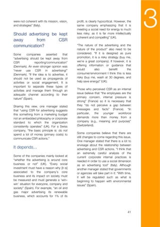 were not coherent with its mission, vision,
and strategies” (Italy).


Should advertising be kept
                                               profit, is clearly hypocritical. However, the
                                               same company emphasizing that it is
                                               meeting a social need for energy is much
                                               less risky, as it is far more intellectually
                                               coherent and compelling” (UK).
                                                                                               3
away      from        CSR
communication?                                 “The nature of the advertising and the
                                               nature of the product” also need to be
Some       companies       asserted     that   considered. “If it is designed as pure
“advertising should be kept away from          promotion, it is a risky strategy (buy me,
CSR              reporting/communication”      we're a great company). If however, it is
(Denmark). An even stronger opinion was        offering information or guidance that
“never     use    CSR     in   advertising!”   would        also         benefit      the
(Denmark). “If the idea is to advertise, it    consumer/environment I think this is less
should not be used as propaganda of            risky (buy me, wash at 30 degrees, and
activities or social engagement. It is         help save energy)” (UK).
important to separate these types of
activities and manage them through an          Those who perceived CSR as an internal
adequate channel according to their            issue believe that “the employees are the
nature” (Spain).                               primary concern, internal pressure is
                                               strong” (France) so it is necessary that
Sharing this view, one manager stated          they “do not perceive a gap between
that “using CSR for advertising suggests       messages and facts” (France). “In
this something from a marketing budget         particular,    the   younger   workforce
not an embedded philosophy or corporate        demands more than money from a
standard to which the organization             company (e.g., meaning and purpose)”
consistently operates” (UK). For a Swiss       (Switzerland).
company, “the basic principle is: do not
spend a lot of money (primary costs) to        Some companies believe that there are
communicate CSR actions.”                      still changes to come regarding this issue.
                                               One manager stated that there is a lot to
                                               envisage about the relationship between
It depends...                                  advertising and CSR actions. “I think that
                                               an extremely careful analysis of the
Some of the companies mainly looked at         current corporate internal practices is
“whether the advertising is around core        needed in order to use a social dimension
business or not” (UK). “Every social           as an advertising tool” (Italy). Although
investment must have a reason why [it is]      another manager stated that governments
associated to the company’s core               or agencies will take part in it: “With time,
business and its impact on society must        it will be regulated such as what is
be measured and must generate a ‘win–          beginning to happen with environmental
win’ situation for everyone, company and       issues” (Spain).
society” (Spain). For example, “an oil and
gas major advertising its renewable
business, which accounts for 1% of its




                                                                                         41
 