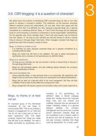 3.6. CSR blogging: it is a question of character!

 We asked about the practice of developing CSR corporate blogs as risky or non risky
                                                                                                 3
 places to express a company’s position. This statement, as the previous, provokes
 different reactions among the respondents. On one side, those who agree with the
 statement, think that “it is definitely too risky, because corporate blogs are in general
 considered as a marketing attempt” (Italy), or “I don’t think that blogs are the adequate
 tools for communicating a company’s involvement in social responsibility” (Switzerland).
 On the opposite side, some manager state “I don’t see what exactly may be become
 that risk” (Spain), or “as long as your activities are real and sincere it will be a natural
 thing to discuss it through blogs” (Denmark). Other managers consider that blogs are
 good to be used if the company is ready for them.

 Blogs, no thanks or at least not yet.
 - It is definitely too risky, because corporate blogs are in general considered as a
    marketing attempt (Italy)
 -   Blogs are media that still have to be validated. The web is widely dominated by
     spontaneity and a company is not spontaneous, by definition (Italy).

 Blogs as an opportunity...
 - As long as your activities are real and sincere it will be a natural thing to discuss it
    through blogs (Denmark).
 -   Blogs are real exchange places, and real challenge places between the company
     and its stakeholders (France).

 With some (avoidable) risks.
 - Using corporate blogs is risky because there is no censorship. My experience with
    blogs is that you find many critical voices from participants themselves (Switzerland).
 -   Blogs can be seen as a genuine effort to be more transparent. But they will lose
     credibility if they're seen to just reflect the company line” (UK).
 -   Blog management will require a good communication policy and a quick response to



                                                   company is not spontaneous, by
Blogs, no thanks or at least                       definition” (Italy). A Danish colleague
                                                   added that “studies show that corporate
not yet.
                                                   blogs have very low interest and
An important group of the interviewed              credibility, because they are perceived as
companies do not use blogs to                      hidden marketing instead of a genuine
communicate CRS: “This is not currently a          dialogue      between     the    company
medium of engagement for us” (UK) and              management and the consumer or private
“we do not use a blog (yet) so have no             person” (Denmark). Likewise, blogs are
direct experience” (UK). One Italian               not considered to be a medium useful in
company argued that “blogs are media               all sectors and with all audiences. An oil
that still have to be validated. The web is        and gas company indicated that blogs
widely dominated by spontaneity and a              could be appropriate “for a small, youth-

                                                                                            42
 