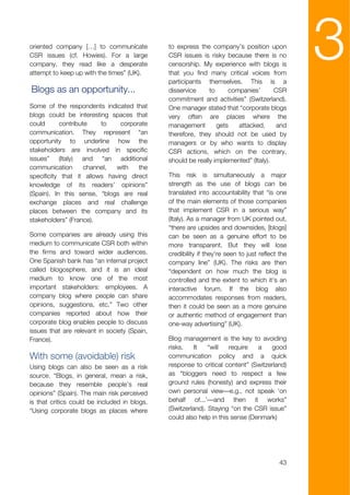 oriented company […] to communicate
CSR issues (cf. Howies). For a large
company, they read like a desperate
attempt to keep up with the times” (UK).
                                              to express the company’s position upon
                                              CSR issues is risky because there is no
                                              censorship. My experience with blogs is
                                              that you find many critical voices from
                                              participants themselves. This is a
                                                                                                3
Blogs as an opportunity...                    disservice     to     companies’       CSR
                                              commitment and activities” (Switzerland).
Some of the respondents indicated that        One manager stated that “corporate blogs
blogs could be interesting spaces that        very often are places where the
could      contribute    to    corporate      management        gets   attacked,      and
communication. They represent “an             therefore, they should not be used by
opportunity to underline how the              managers or by who wants to display
stakeholders are involved in specific         CSR actions, which on the contrary,
issues” (Italy) and “an additional            should be really implemented” (Italy).
communication       channel, with    the
specificity that it allows having direct      This risk is simultaneously a major
knowledge of its readers’ opinions”           strength as the use of blogs can be
(Spain). In this sense, “blogs are real       translated into accountability that “is one
exchange places and real challenge            of the main elements of those companies
places between the company and its            that implement CSR in a serious way”
stakeholders” (France).                       (Italy). As a manager from UK pointed out,
                                              “there are upsides and downsides, [blogs]
Some companies are already using this         can be seen as a genuine effort to be
medium to communicate CSR both within         more transparent. But they will lose
the firms and toward wider audiences.         credibility if they're seen to just reflect the
One Spanish bank has “an internal project     company line” (UK). The risks are then
called blogosphere, and it is an ideal        “dependent on how much the blog is
medium to know one of the most                controlled and the extent to which it's an
important stakeholders: employees. A          interactive forum. If the blog also
company blog where people can share           accommodates responses from readers,
opinions, suggestions, etc.” Two other        then it could be seen as a more genuine
companies reported about how their            or authentic method of engagement than
corporate blog enables people to discuss      one-way advertising” (UK).
issues that are relevant in society (Spain,
France).                                      Blog management is the key to avoiding
                                              risks.    It   “will   require   a   good
With some (avoidable) risk                    communication policy and a quick
Using blogs can also be seen as a risk        response to critical content” (Switzerland)
source. “Blogs, in general, mean a risk,      as “bloggers need to respect a few
because they resemble people’s real           ground rules (honesty) and express their
opinions” (Spain). The main risk perceived    own personal view—e.g., not speak ‘on
is that critics could be included in blogs.   behalf of...’—and then it works”
“Using corporate blogs as places where        (Switzerland). Staying “on the CSR issue”
                                              could also help in this sense (Denmark)




                                                                                          43
 