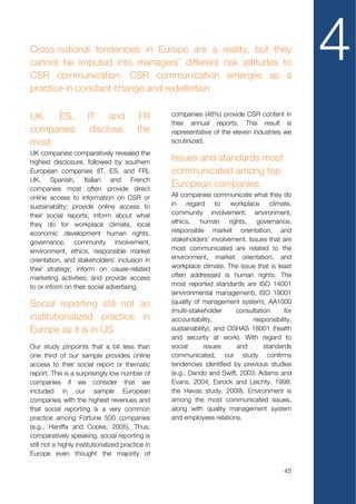 Cross-national tendencies in Europe are a reality, but they
cannot be imputed into managers’ different risk attitudes to
CSR communication. CSR communication emerges as a
                                                                                                  4
practice in constant change and redefinition

UK, ES,                IT and             FR       companies (48%) provide CSR content in
                                                   their annual reports. This result is
companies               disclose          the      representative of the eleven industries we
most                                               scrutinized.
UK companies comparatively revealed the
highest disclosure, followed by southern
                                                   Issues and standards most
European companies (IT, ES, and FR).               communicated among top
UK, Spanish, Italian and French
companies most often provide direct
                                                   European companies
online access to information on CSR or             All companies communicate what they do
sustainability; provide online access to           in    regard     to   workplace    climate,
their social reports; inform about what            community involvement, environment,
they do for workplace climate, local               ethics, human rights, governance,
economic development human rights,                 responsible market orientation, and
governance, community involvement,                 stakeholders’ involvement. Issues that are
environment, ethics, responsible market            most communicated are related to the
orientation, and stakeholders’ inclusion in        environment, market orientation, and
their strategy; inform on cause-related            workplace climate. The issue that is least
marketing activities; and provide access           often addressed is human rights. The
to or inform on their social advertising.          most reported standards are ISO 14001
                                                   (environmental management), ISO 19001
Social reporting still not an                      (quality of management system), AA1000
                                                   (multi-stakeholder     consultation      for
institutionalized practice in                      accountability,              responsibility,
Europe as it is in US                              sustainability), and OSHAS 18001 (health
                                                   and security at work). With regard to
Our study pinpoints that a bit less than           social      issues     and       standards
one third of our sample provides online            communicated, our study confirms
access to their social report or thematic          tendencies identified by previous studies
report. This is a surprisingly low number of       (e.g., Dando and Swift, 2003; Adams and
companies if we consider that we                   Evans, 2004; Esrock and Leichty, 1998;
included in our sample European                    the Havas study, 2009). Environment is
companies with the highest revenues and            among the most communicated issues,
that social reporting is a very common             along with quality management system
practice among Fortune 500 companies               and employees relations.
(e.g., Haniffa and Cooke, 2005). Thus,
comparatively speaking, social reporting is
still not a highly institutionalized practice in
Europe even thought the majority of

                                                                                            45
 