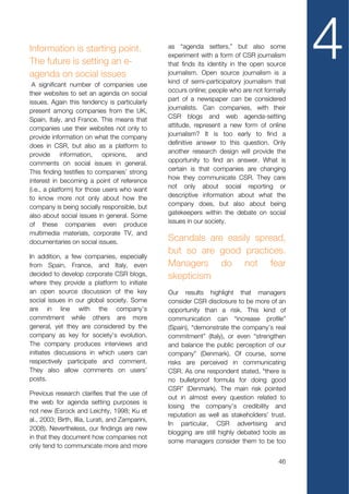 Information is starting point.
The future is setting an e-
agenda on social issues
 A significant number of companies use
                                                  as “agenda setters,” but also some
                                                  experiment with a form of CSR journalism
                                                  that finds its identity in the open source
                                                  journalism. Open source journalism is a
                                                  kind of semi-participatory journalism that
                                                                                               4
their websites to set an agenda on social         occurs online; people who are not formally
issues. Again this tendency is particularly       part of a newspaper can be considered
present among companies from the UK,              journalists. Can companies, with their
Spain, Italy, and France. This means that         CSR blogs and web agenda-setting
companies use their websites not only to          attitude, represent a new form of online
provide information on what the company           journalism? It is too early to find a
does in CSR, but also as a platform to            definitive answer to this question. Only
provide information, opinions, and                another research design will provide the
comments on social issues in general.             opportunity to find an answer. What is
This finding testifies to companies’ strong       certain is that companies are changing
interest in becoming a point of reference         how they communicate CSR. They care
(i.e., a platform) for those users who want       not only about social reporting or
to know more not only about how the               descriptive information about what the
company is being socially responsible, but        company does, but also about being
also about social issues in general. Some         gatekeepers within the debate on social
of these companies even produce                   issues in our society.
multimedia materials, corporate TV, and
documentaries on social issues.                   Scandals are easily spread,
                                                  but so are good practices.
In addition, a few companies, especially
from Spain, France, and Italy, even               Managers do not fear
decided to develop corporate CSR blogs,           skepticism
where they provide a platform to initiate
an open source discussion of the key              Our results highlight that managers
social issues in our global society. Some         consider CSR disclosure to be more of an
are in line with the company’s                    opportunity than a risk. This kind of
commitment while others are more                  communication can “increase profile”
general, yet they are considered by the           (Spain), “demonstrate the company’s real
company as key for society’s evolution.           commitment” (Italy), or even “strengthen
The company produces interviews and               and balance the public perception of our
initiates discussions in which users can          company” (Denmark). Of course, some
respectively participate and comment.             risks are perceived in communicating
They also allow comments on users’                CSR. As one respondent stated, “there is
posts.                                            no bulletproof formula for doing good
                                                  CSR” (Denmark). The main risk pointed
Previous research clarifies that the use of
                                                  out in almost every question related to
the web for agenda setting purposes is
                                                  losing the company’s credibility and
not new (Esrock and Leichty, 1998; Ku et
                                                  reputation as well as stakeholders’ trust.
al., 2003; Birth, Illia, Lurati, and Zamparini,
                                                  In particular, CSR advertising and
2008). Nevertheless, our findings are new
                                                  blogging are still highly debated tools as
in that they document how companies not
                                                  some managers consider them to be too
only tend to communicate more and more

                                                                                         46
 