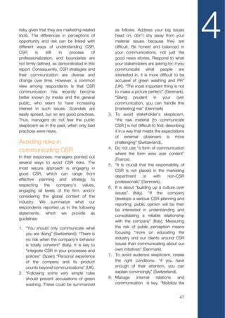 risky given that they are marketing-related
tools. The differences in perceptions of
opportunity and risk can be linked with
different ways of understanding CSR.
CSR       is    still  in   process       of
                                                     as follows: Address your big issues
                                                     head on, don't shy away from your
                                                     material issues because they are
                                                     difficult. Be honest and balanced in
                                                     your communications, not just the
                                                                                                  4
professionalization, and boundaries are              good news stories. Respond to what
not firmly defined, as demonstrated in this          your stakeholders are asking for; if you
report. Consequently, CSR strategies and             communicate what people are
their communication are diverse and                  interested in, it is more difficult to be
change over time. However, a common                  accused of green washing and PR”
view among respondents is that CSR                   (UK). “The most important thing is not
communication has recently become                    to make a picture perfect!” (Denmark).
better known by media and the general                “Being prudent in             your own
public, who seem to have increasing                  communication, you can handle this
interest in such issues. Scandals are                [marketing] risk” (Denmark)
easily spread, but so are good practices.       3.   To avoid stakeholder’s skepticism,
Thus, managers do not fear the public                “the raw material [to communicate
skepticism as in the past, when only bad             CSR ] is not difficult to find; describing
practices were news.                                 it in a way that meets the expectations
                                                     of external observers is more
Avoiding risks in                                    challenging” (Switzerland).
                                                4.   Do not use “a form of communication
communicating CSR
                                                     where the form wins over content”
In their responses, managers pointed out
                                                     (France).
several ways to avoid CSR risks. The
                                                5.   “It is crucial that the responsibility of
most secure approach is engaging in
                                                     CSR is not placed in the marketing
good CSR, which can range from
                                                     department       or     with     non-CSR
effective planning and strategy to
                                                     professionals” (Denmark).
respecting    the   company’s     values,
                                                6.   It is about “building up a culture over
engaging all levels of the firm, and/or
                                                     issues” (Italy). “If the company
considering the global context of the
                                                     develops a serious CSR planning and
industry. We summarize what our
                                                     reporting, public opinion will be then
respondents reported us in the following
                                                     be interested in understanding and
statements, which we provide as
                                                     consolidating a reliable relationship
guidelines:
                                                     with the company” (Italy). Measuring
1. “You should only communicate what                 the risk of public perception means
   you are doing” (Switzerland). “There is           focusing “more on educating the
   no risk when the company’s behavior               industry and our clients around CSR
   is totally coherent” (Italy). It is key to        issues than communicating about our
   “integrate CSR in your processes and              own initiatives” (Denmark).
   policies” (Spain) “Personal experience       7.   To avoid audience skepticism, create
   of the company and its product                    the right conditions: “if you have
   counts beyond communications” (UK).               enough of their attention, you can
2. “Following some very simple rules                 explain convincingly” (Switzerland).
   should prevent accusations of green          8.   Manage       internal    relations    and
   washing. These could be summarized                communication is key. “Mobilize the


                                                                                            47
 