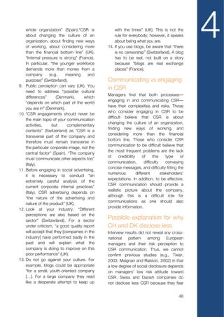 whole organization” (Spain).“CSR is
    about changing the culture of an
    organization, about finding new ways
    of working, about considering more
    than the financial bottom line” (UK).
                                                  with the times” (UK). This is not the
                                                  rule for everybody; however, it speaks
                                                  about being what you are.
                                              14. If you use blogs, be aware that “there
                                                  is no censorship” (Switzerland). A blog
                                                                                                  4
    “Internal pressure is strong” (France).       has to be real, not built on a story
    In particular, “the younger workforce         because “blogs are real exchange
    demands more than money from a                places” (France).
    company       (e.g.,    meaning    and
    purpose)” (Switzerland).                  Communicating vs engaging
9. Public perception can vary (UK). You
                                              in CSR
    need to address “possible cultural
                                              Managers find that both processes—
    differences”      (Denmark),     which
                                              engaging in and communicating CSR—
    “depends on which part of the world
                                              have their complexities and risks. Those
    you are in” (Denmark).
                                              who consider engaging in CSR to be
10. “CSR engagements should never be
                                              difficult believe that CSR is about
    the main topic of your communication
                                              changing the culture of an organization,
    activities,     but     complementary
                                              finding new ways of working, and
    contents” (Switzerland) as “CSR is a
                                              considering more than the financial
    transverse part of the company and
                                              bottom line. Those who consider CSR
    therefore must remain transverse in
                                              communication to be difficult believe that
    the particular corporate image, not the
                                              the most frequent problems are the lack
    central factor” (Spain). “The company
                                              of     credibility     of      this    type    of
    must communicate other aspects too”
                                              communication,           difficulty    conveying
    (Italy).
                                              concise messages, and difficulty fitting the
11. Before engaging in social advertising,
                                              numerous           different        stakeholders’
    it is necessary to conduct “an
                                              expectations. In addition, to be effective,
    extremely careful analysis of the
                                              CSR communication should provide a
    current corporate internal practices”
                                              realistic picture about the company,
    (Italy). CSR advertising depends on
                                              although this is a difficult role for
    “the nature of the advertising and
                                              communications as one should also
    nature of the product” (UK).
                                              provide information.
12. Look at your industry. “Different
    perceptions are also based on the
    sector” (Switzerland). For a sector
                                              Possible explanation for why
    under criticism, “a good quality report   CH and DK disclose less
    will accept that they [companies in the   Interview results did not reveal any cross-
    industry] have performed badly in the     national    pattern    among      European
    past and will explain what the            managers and their risk perception to
    company is doing to improve on this       CSR communication. Thus, we cannot
    poor performance” (UK).                   confirm previous studies (e.g., Tixier,
13. Do not go against your culture. For       2003; Maignan and Ralston, 2002) in that
    example, blogs could be appropriate       a low degree of social disclosure depends
    “for a small, youth-oriented company      on managers’ low risk attitude toward
    […]. For a large company they read        CSR. Swiss and Danish companies do
    like a desperate attempt to keep up       not disclose less CSR because they fear


                                                                                           48
 