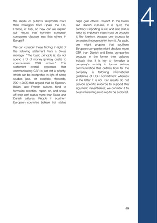 the media or public’s skepticism more
than managers from Spain, the UK,
France, or Italy, so how can we explain
our results that northern European
companies disclose less than others in
                                             helps gain others’ respect. In the Swiss
                                             and Danish cultures, it is quite the
                                             contrary: Reporting is low, and also status
                                             is not so important that it must be brought
                                             to the forefront because one expects to
                                                                                             4
Europe?                                      be treated independently from it. As such,
                                             one might propose that southern
We can consider these findings in light of   European companies might disclose more
the following statement from a Swiss         CSR than Danish and Swiss companies
manager: “The basic principle is: do not     because in the former their cultures
spend a lot of money (primary costs) to      indicate that it is key to formalize a
communicate        CSR     actions.”  This   company’s activity in formal written
statement     overall     expresses   that   communication that certifies how far the
communicating CSR is just not a priority,    company       is    following   international
which can be interpreted in light of some    guidelines of CSR commitment whereas
studies (see, for example, Hofstede,         in the latter it is not. Our results do not
2001; 2005) that argued that the Spanish,    provide specific evidence to support this
Italian, and French cultures tend to         argument; nevertheless, we consider it to
formalize activities, report on, and show    be an interesting next step to be explored.
off their own status more than Swiss and
Danish cultures. People in southern
European countries believe that status




                                                                                       49
 