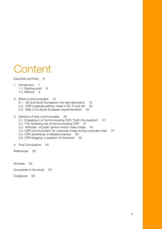 Content
Executive summary        6

1. Introduction 7
   1.1. Starting point       8
   1.2. Method 9

2. What is communicated 12
   2.1. UK and South Europeans, the high disclosers! 13
   2.2. CSR e-agenda setting: made in ES, IT and UK 20
   2.3. Web 2.0 a South European experimentation 22

3. Opinions of who communicates 26
   3.1. Engaging in or Communicating CSR: That’s the question! 27
   3.2. The marketing risk of communicating CSR 31
   3.3. Attitudes of public opinion and/or mass media 34
   3.4. CSR communication for corporate image during corporate crisis   37
   3.5. CSR advertising: a debated practice 40
   3.6. CSR blogging: a question of character! 42

4. Final Conclusions         44

References        50



Annexes      52

Companies in the study           53

Codebook      56




                                                                             5
 