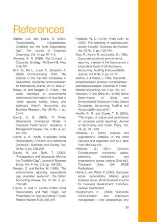 References
Adams, C.A. and Evans, R. (2004),               Frederick, W. C. (1978), “From CSR1 to
  “Accountability,           Completeness,        CSR2: The maturing of business-and-
  Credibility and the Audit Expectations          society thought”, Business and Society,
  Gap”, The Journal of Corporate                  Vol. 33 No. 2, pp. 150-164.
  Citizenship, Vol. 14, pp. 97-115.             Gray, R., Kouhy, R. and Lavers, S. (1995),
Andrews, K. R. (1987), The Concept of             Corporate social and environmental
  Corporate Strategy, McGraw-Hill, New            reporting: a review of the literature and a
  York, NY.                                       longitudinal study of UK disclosure,
Birth G., Illia L., Lurati F., Zamparini A.       Accounting, Auditing & Accountability
  (2008) Communicating CSR: The                   Journal, Vol. 8 No. 2, pp. 47-77.
  practice in the top 300 companies in          Guthrie, J. & Parker, L. 1990, Corporate
  Switzerland. Corporate Communication:         social disclosure practice: A comparative
  An International Journal, vol 13, Issue 2.    international analysis, Advances in Public
Brown, N. and Deegan, C. (1998), “The           Interest Accounting, Vol. 3, pp 159-173.
  public disclosure of environmental            Hackston D. and Milne M.J. (1996) Some
  performance information—A dual test of          Determinants        of       Social     and
  media agenda setting theory and                 Environmental Disclosure in New Zeland
  legitimacy theory”, Accounting and              Companies, Accounting, Auditing and
  Business Research, Vol. 29 No. 1, pp.           Accountability Journal 9:1
  21-41.                                        Haniffa, R. M. and Cooke, T. E. (2005),
Carroll, A. B. (1979), “A Three-                  “The impact of culture and governance
  Dimensional Conceptual Model of                 on corporate social reporting”, Journal
  Corporate Performance”, Academy of              of Accounting and Public Policy, Vol.
  Management Review, Vol. 4 No. 4, pp.            24, pp. 391-430.
  497-505.                                      Hofstede, G. (2005). Cultures and
Carroll, A. B. (1999), “Corporate Social          organizations: software of the mind
  Responsibility. Evolution of a Definitional     (Revised and expanded 2nd ed.). New
  Construct”, Business and Society, Vol.          York: McGraw-Hill.
  38 No. 3, pp. 268-296.                        Hofstede,       G.(     2001).       Culture's
Dando, N. and Swift, T. (2003),                   Consequences:        comparing       values,
  “Transparency and Assurance: Minding            behaviors,         institutions,        and
  the Credibility Gap”, Journal of Business       organizations across nations (2nd ed.).
  Ethics, Vol. 44 No. 2/3, pp. 195-200.           Thousand        Oaks,        CA:      SAGE
Deegan, C. and Rankin, M. (1999), “The            Publications.
  environmental reporting expectations          Holme, L. and Watts, P. (2000), Corporate
  gap: Australian evidence”, The British          social responsibility: Making good
  Accounting Review, Vol. 31 No. 3, pp.           business sense, World Business Council
  313-346.                                        for Business Development, Conches-
Esrock, S. and G. Leichty (1998) Social           Geneva, Switzerland.
  Responsibility and Web Pages: Self            Hooghiemstra, R. , (2000) “Corporate
  Presentation or Agenda Setting?, Public         communication          and       impression
  Relation Review 24(3), 305-319                  management – new perspectives why

                                                                                           50
 