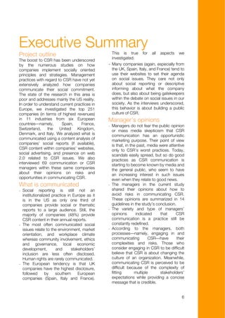 Executive Summary                                  This is true for all aspects we
Project outline
                                                   investigated.
The boost to CSR has been underscored
by the numerous studies on how                 -   Many companies (again, especially from
companies implement socially oriented              the UK, Spain, Italy, and France) tend to
principles and strategies. Management              use their websites to set their agenda
practices with regard to CSR have not yet          on social issues. They care not only
extensively analyzed how companies                 about social reporting or descriptive
communicate their social commitment.               informing about what the company
The state of the research in this area is          does, but also about being gatekeepers
poor and addresses mainly the US reality.          within the debate on social issues in our
In order to understand current practices in        society. As the interviews underscored,
Europe, we investigated the top 251                this behavior is about building a public
companies (in terms of highest revenues)           culture of CSR.
in 11 industries from six European             Manager’s opinions
countries—namely,       Spain,     France,     - Managers do not fear the public opinion
Switzerland,     the   United    Kingdom,        or mass media skepticism that CSR
Denmark, and Italy. We analyzed what is          communication has an opportunistic
communicated using a content analysis of         marketing purpose. Their point of view
companies’ social reports (if available),        is that, in the past, media were attentive
CSR content within companies’ websites,          only to CSR’s worst practices. Today,
social advertising, and presence on web          scandals easily spread, but so do good
2.0 related to CSR issues. We also               practices as CSR communication is
interviewed 69 communication or CSR              starting to become known by media and
managers within these same companies             the general public, who seem to have
about their opinions on risks and                an increasing interest in such issues
opportunities in communicating CSR.              even when they relate to good news.
What is communicated                           - The managers in the current study
- Social reporting is still not an               shared their opinions about how to
  institutionalized practice in Europe as it     avoid risks in communicating CSR.
  is in the US as only one third of              These opinions are summarized in 14
  companies provide social or thematic           guidelines in the study’s conclusion.
  reports to a large audience. Still, the      - The variety and type of managers’
  majority of companies (48%) provide            opinions       indicated    that     CSR
  CSR content in their annual reports.           communication is a practice still be
- The most often communicated social             constantly redefined.
  issues relate to the environment, market     - According to the managers, both
  orientation, and workplace climate             processes—namely, engaging in and
  whereas community involvement, ethics          communicating         CSR—have        their
  and governance, local economic                 complexities and risks. Those who
  development,        and      stakeholders’     consider engaging in CSR to be difficult
  inclusion are less often disclosed.            believe that CSR is about changing the
  Human rights are rarely communicated.          culture of an organization. Meanwhile,
- The European tendency is that UK               communicating CSR is perceived to be
  companies have the highest disclosure,         difficult because of the complexity of
  followed      by    southern     European      fitting       multiple      stakeholders’
  companies (Spain, Italy and France).           expectations while providing a concise
                                                 message that is credible.


                                                                                          6
 