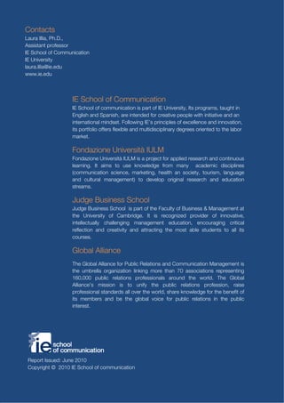 Contacts
Laura Illia, Ph.D.,
Assistant professor
IE School of Communication
IE University
laura.illia@ie.edu
www.ie.edu



                   IE School of Communication
                   IE School of communication is part of IE University, Its programs, taught in
                   English and Spanish, are intended for creative people with initiative and an
                   international mindset. Following IE’s principles of excellence and innovation,
                   its portfolio offers flexible and multidisciplinary degrees oriented to the labor
                   market.

                   Fondazione Università IULM
                   Fondazione Università IULM is a project for applied research and continuous
                   learning. It aims to use knowledge from many academic disciplines
                   (communication science, marketing, health an society, tourism, language
                   and cultural management) to develop original research and education
                   streams.

                   Judge Business School
                   Judge Business School is part of the Faculty of Business & Management at
                   the University of Cambridge. It is recognized provider of innovative,
                   intellectually challenging management education, encouraging critical
                   reflection and creativity and attracting the most able students to all its
                   courses.

                   Global Alliance
                   The Global Alliance for Public Relations and Communication Management is
                   the umbrella organization linking more than 70 associations representing
                   160,000 public relations professionals around the world. The Global
                   Alliance's mission is to unify the public relations profession, raise
                   professional standards all over the world, share knowledge for the benefit of
                   its members and be the global voice for public relations in the public
                   interest.




 Report Issued: June 2010
 Copyright © 2010 IE School of communication
                                                                                            60
 