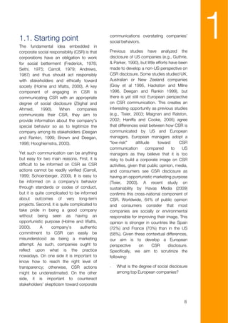 1.1. Starting point
The fundamental idea embedded in
corporate social responsibility (CSR) is that
                                                communications overstating companies’
                                                social behaviors.

                                                Previous studies have analyzed the
                                                                                                 1
corporations have an obligation to work         disclosure of US companies (e.g., Guthrie,
for social betterment (Frederick, 1978;         & Parker, 1990), but little efforts have been
Sethi, 1975; Carroll, 1979; Andrews,            made to develop a non-US perspective on
1987) and thus should act responsibly           CSR disclosure. Some studies studied UK,
with stakeholders and ethically toward          Australian or New Zeeland companies
society (Holme and Watts, 2000). A key          (Gray et al 1995, Hackston and Milne
component of engaging in CSR is                 1996, Deegan and Rankin 1999), but
communicating CSR with an appropriate           there is yet still not European perspective
degree of social disclosure (Zéghal and         on CSR communication. This creates an
Ahmed,      1990).    When        companies     interesting opportunity as previous studies
communicate their CSR, they aim to              (e.g., Tixier, 2003; Maignan and Ralston,
provide information about the company’s         2002; Haniffa and Cooke, 2005) agree
special behavior so as to legitimize the        that differences exist between how CSR is
company among its stakeholders (Deegan          communicated by US and European
and Rankin, 1999; Brown and Deegan,             managers. European managers adopt a
1998; Hooghiemstra, 2000).                      “low-risk”      attitude     toward      CSR
                                                communication         compared       to    US
Yet such communication can be anything          managers as they believe that it is too
but easy for two main reasons. First, it is     risky to build a corporate image on CSR
difficult to be informed on CSR as CSR          activities, given that public opinion, media,
actions cannot be readily verified (Carroll,    and consumers see CSR disclosure as
1999; Schoenberger, 2000). It is easy to        having an opportunistic marketing purpose
be informed on a company’s behavior             (Tixier, 2003). A recent study on
through standards or codes of conduct,          sustainability by Havas Media (2009)
but it is quite complicated to be informed      confirms this cross-national component of
about outcomes of very long-term                CSR. Worldwide, 64% of public opinion
projects. Second, it is quite complicated to    and consumers consider that most
take pride in being a good company              companies are socially or environmental
without being seen as having an                 responsible for improving their image. This
opportunistic purpose (Holme and Watts,         opinion is stronger in countries like Spain
2000).       A     company’s      authentic     (72%) and France (70%) than in the US
commitment to CSR can easily be                 (58%). Given these contextual differences,
misunderstood as being a marketing              our aim is to develop a European
attempt. As such, companies ought to            perspective       on     CSR       disclosure.
reflect upon what is the practice               Specifically, we aim to scrutinize the
nowadays. On one side it is important to        following:
know how to reach the right level of
transparency; otherwise, CSR actions            -   What is the degree of social disclosure
might be underestimated. On the other               among top European companies?
side, it is important to counteract
stakeholders’ skepticism toward corporate



                                                                                            8
 