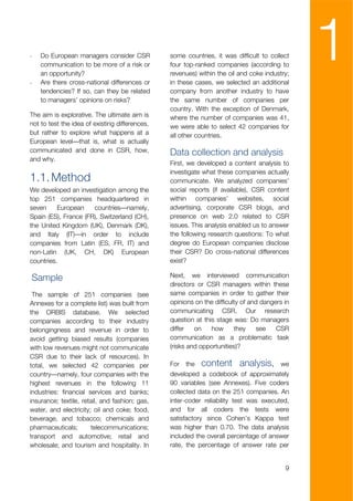 -



-
    Do European managers consider CSR
    communication to be more of a risk or
    an opportunity?
    Are there cross-national differences or
                                                some countries, it was difficult to collect
                                                four top-ranked companies (according to
                                                revenues) within the oil and coke industry;
                                                in these cases, we selected an additional
                                                                                               1
    tendencies? If so, can they be related      company from another industry to have
    to managers’ opinions on risks?             the same number of companies per
                                                country. With the exception of Denmark,
The aim is explorative. The ultimate aim is     where the number of companies was 41,
not to test the idea of existing differences,   we were able to select 42 companies for
but rather to explore what happens at a         all other countries.
European level—that is, what is actually
communicated and done in CSR, how,              Data collection and analysis
and why.
                                                First, we developed a content analysis to
                                                investigate what these companies actually
1.1. Method                                     communicate. We analyzed companies’
We developed an investigation among the         social reports (if available), CSR content
top 251 companies headquartered in              within companies’ websites, social
seven     European    countries—namely,         advertising, corporate CSR blogs, and
Spain (ES), France (FR), Switzerland (CH),      presence on web 2.0 related to CSR
the United Kingdom (UK), Denmark (DK),          issues. This analysis enabled us to answer
and Italy (IT)—in order to include              the following research questions: To what
companies from Latin (ES, FR, IT) and           degree do European companies disclose
non-Latin (UK, CH, DK) European                 their CSR? Do cross-national differences
countries.                                      exist?

Sample                                          Next, we interviewed communication
                                                directors or CSR managers within these
 The sample of 251 companies (see               same companies in order to gather their
Annexes for a complete list) was built from     opinions on the difficulty of and dangers in
the ORBIS database. We selected                 communicating CSR. Our research
companies according to their industry           question at this stage was: Do managers
belongingness and revenue in order to           differ   on    how      they     see   CSR
avoid getting biased results (companies         communication as a problematic task
with low revenues might not communicate         (risks and opportunities)?
CSR due to their lack of resources). In
total, we selected 42 companies per             For   the   content analysis,           we
country—namely, four companies with the         developed a codebook of approximately
highest revenues in the following 11            90 variables (see Annexes). Five coders
industries: financial services and banks;       collected data on the 251 companies. An
insurance; textile, retail, and fashion; gas,   inter-coder reliability test was executed,
water, and electricity; oil and coke; food,     and for all coders the tests were
beverage, and tobacco; chemicals and            satisfactory since Cohen’s Kappa test
pharmaceuticals;       telecommunications;      was higher than 0.70. The data analysis
transport and automotive; retail and            included the overall percentage of answer
wholesale; and tourism and hospitality. In      rate, the percentage of answer rate per


                                                                                          9
 