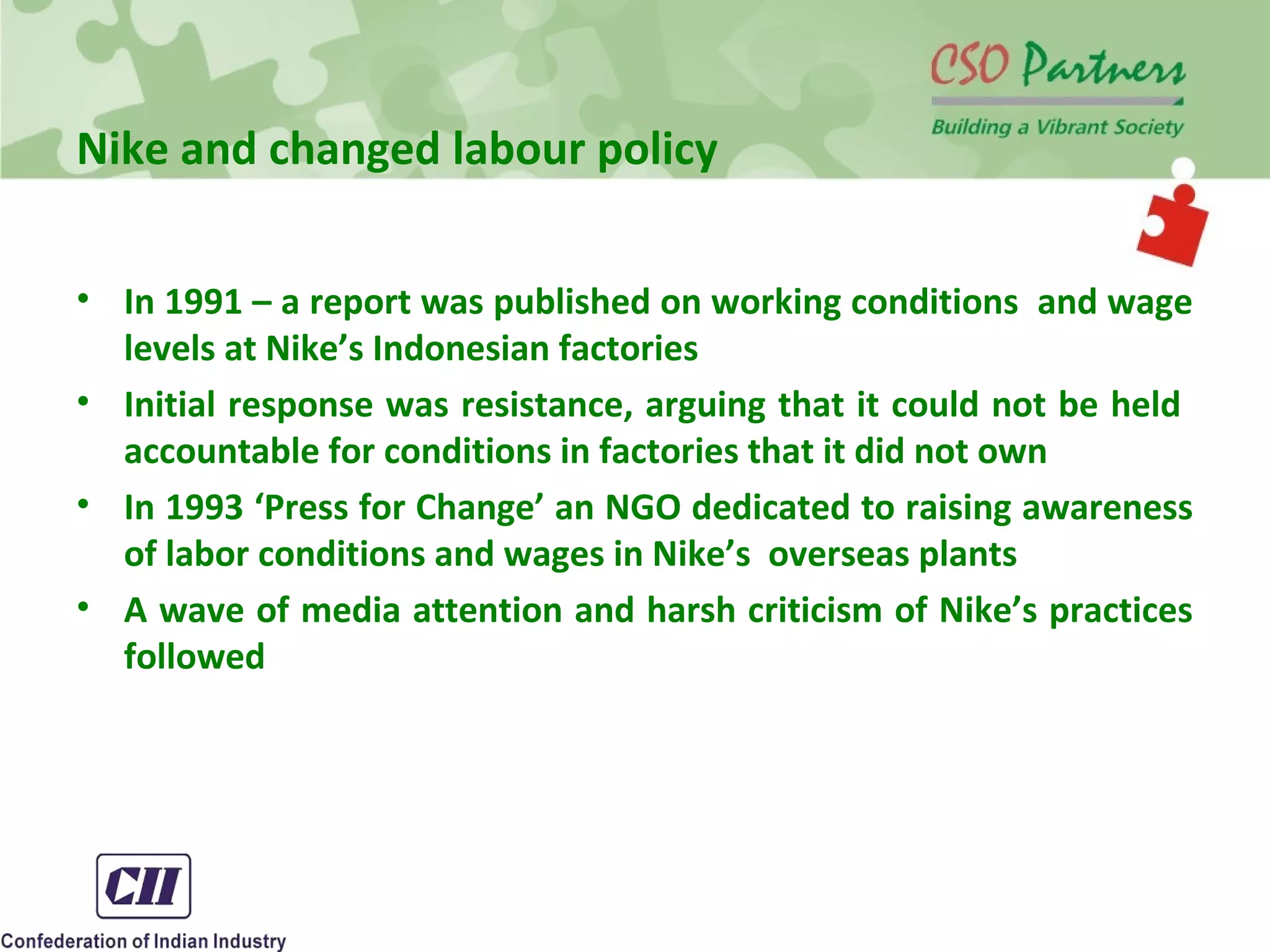 Nike and changed labour policy
• In 1991 – a report was published on working conditions and wage
levels at Nike’s Indonesian factories
• Initial response was resistance, arguing that it could not be held
accountable for conditions in factories that it did not own
• In 1993 ‘Press for Change’ an NGO dedicated to raising awareness
of labor conditions and wages in Nike’s overseas plants
• A wave of media attention and harsh criticism of Nike’s practices
followed
 