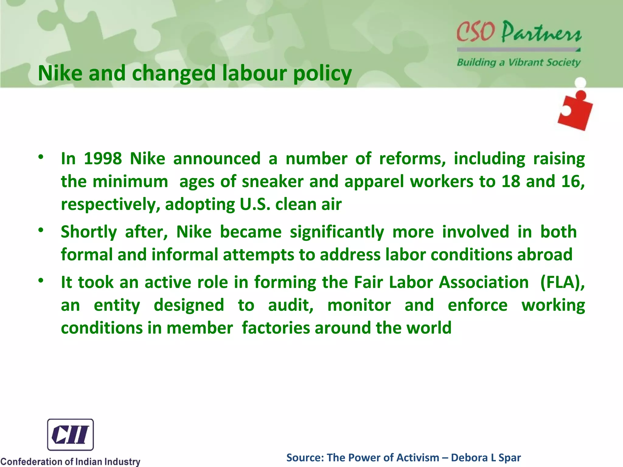 Nike and changed labour policy
• In 1998 Nike announced a number of reforms, including raising
the minimum ages of sneaker and apparel workers to 18 and 16,
respectively, adopting U.S. clean air
• Shortly after, Nike became significantly more involved in both
formal and informal attempts to address labor conditions abroad
• It took an active role in forming the Fair Labor Association (FLA),
an entity designed to audit, monitor and enforce working
conditions in member factories around the world
Source: The Power of Activism – Debora L Spar
 