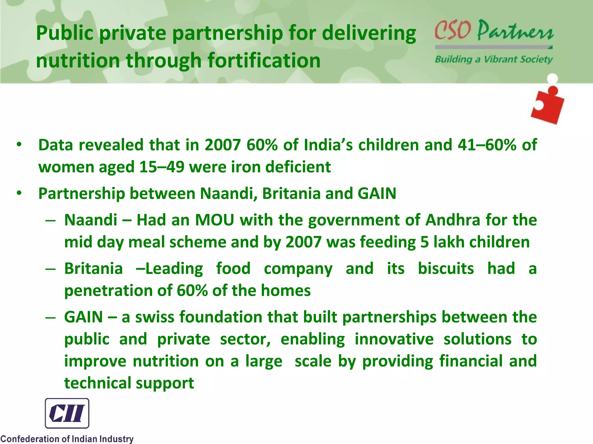 • Data revealed that in 2007 60% of India’s children and 41–60% of
women aged 15–49 were iron deficient
• Partnership between Naandi, Britania and GAIN
– Naandi – Had an MOU with the government of Andhra for the
mid day meal scheme and by 2007 was feeding 5 lakh children
– Britania –Leading food company and its biscuits had a
penetration of 60% of the homes
– GAIN – a swiss foundation that built partnerships between the
public and private sector, enabling innovative solutions to
improve nutrition on a large scale by providing financial and
technical support
Public private partnership for delivering
nutrition through fortification
 