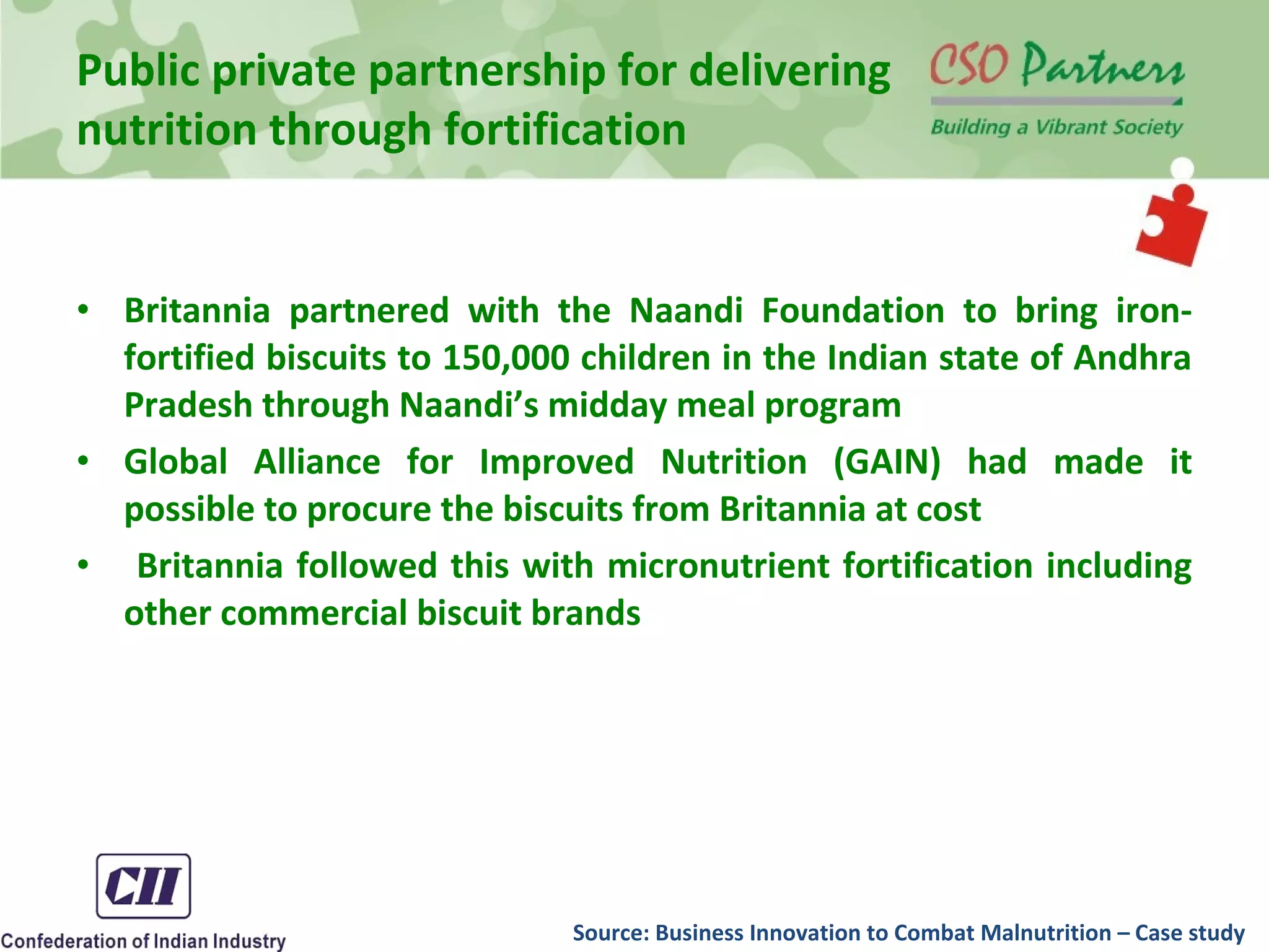 • Britannia partnered with the Naandi Foundation to bring iron-
fortified biscuits to 150,000 children in the Indian state of Andhra
Pradesh through Naandi’s midday meal program
• Global Alliance for Improved Nutrition (GAIN) had made it
possible to procure the biscuits from Britannia at cost
• Britannia followed this with micronutrient fortification including
other commercial biscuit brands
Public private partnership for delivering
nutrition through fortification
Source: Business Innovation to Combat Malnutrition – Case study
 
