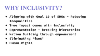 WHY INCLUSIVITY?
● Aligning with Goal 10 of SDGs - Reducing
Inequalities
● True impact comes with inclusivity
● Representation - breaking hierarchies
● Nation Building through empowerment
● Eliminating ‘isms’
● Human Rights
 