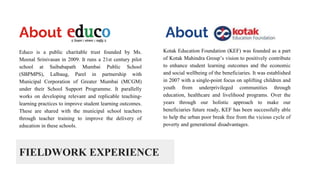 FIELDWORK EXPERIENCE
Educo is a public charitable trust founded by Ms.
Meenal Srinivasan in 2009. It runs a 21st century pilot
school at Saibabapath Mumbai Public School
(SBPMPS), Lalbaug, Parel in partnership with
Municipal Corporation of Greater Mumbai (MCGM)
under their School Support Programme. It parallelly
works on developing relevant and replicable teaching-
learning practices to improve student learning outcomes.
These are shared with the municipal school teachers
through teacher training to improve the delivery of
education in these schools.
About
Kotak Education Foundation (KEF) was founded as a part
of Kotak Mahindra Group’s vision to positively contribute
to enhance student learning outcomes and the economic
and social wellbeing of the beneficiaries. It was established
in 2007 with a single-point focus on uplifting children and
youth from underprivileged communities through
education, healthcare and livelihood programs. Over the
years through our holistic approach to make our
beneficiaries future ready, KEF has been successfully able
to help the urban poor break free from the vicious cycle of
poverty and generational disadvantages.
About
 