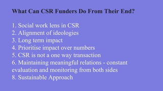 1. Social work lens in CSR
2. Alignment of ideologies
3. Long term impact
4. Prioritise impact over numbers
5. CSR is not a one way transaction
6. Maintaining meaningful relations - constant
evaluation and monitoring from both sides
8. Sustainable Approach
What Can CSR Funders Do From Their End?
 