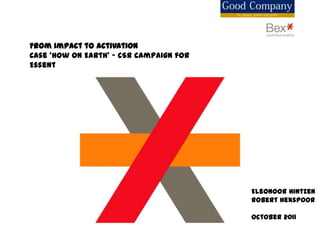 From impact to activation
Case ‘How on Earth’ – CSR campaign for
Essent




                                         Eleonoor Hintzen
                                         Robert Hexspoor

                                         October 2011
 