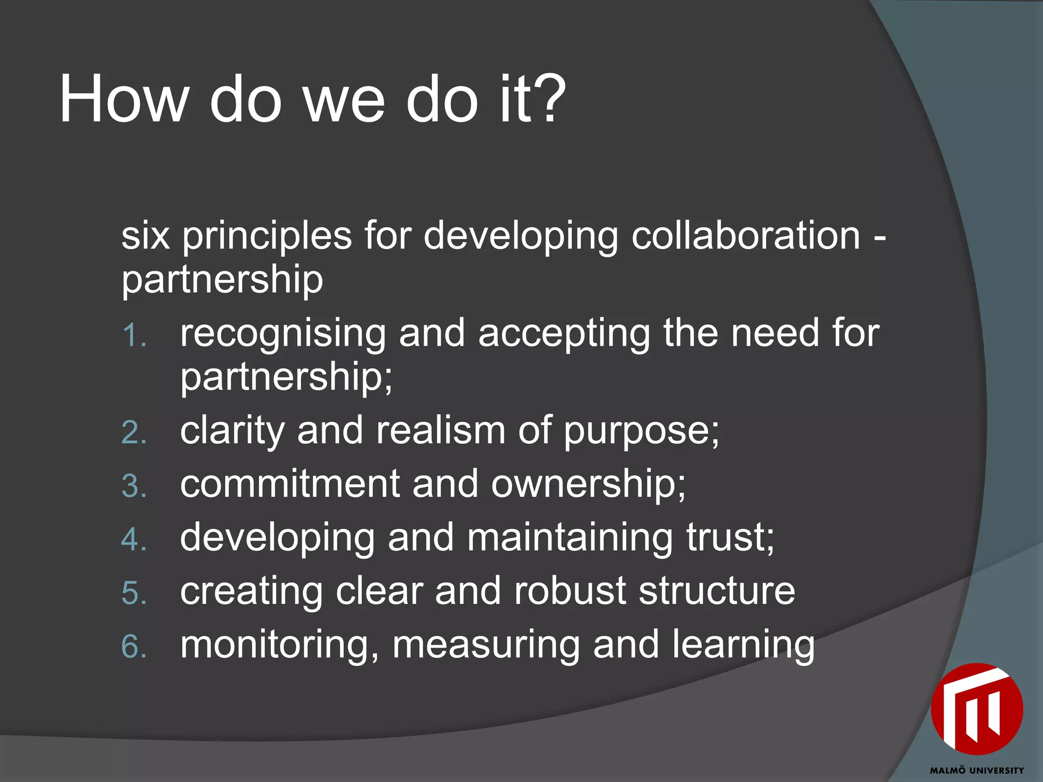 How do we do it?
 six principles for developing collaboration -
 partnership
 1. recognising and accepting the need for
     partnership;
 2. clarity and realism of purpose;
 3. commitment and ownership;
 4. developing and maintaining trust;
 5. creating clear and robust structure
 6. monitoring, measuring and learning
 