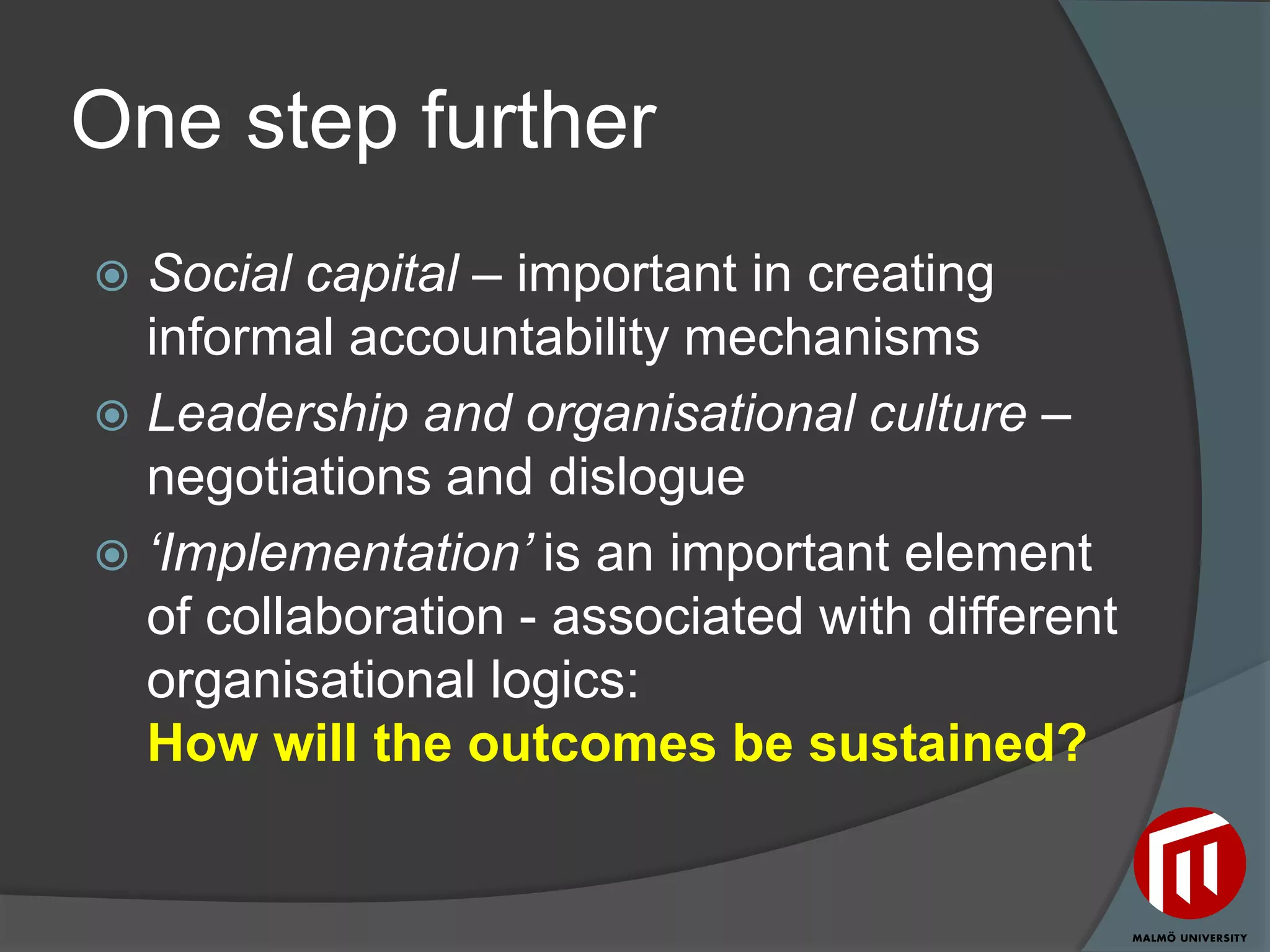 One step further
 Social capital – important in creating
  informal accountability mechanisms
 Leadership and organisational culture –
  negotiations and dislogue
 ‘Implementation’ is an important element
  of collaboration - associated with different
  organisational logics:
  How will the outcomes be sustained?
 