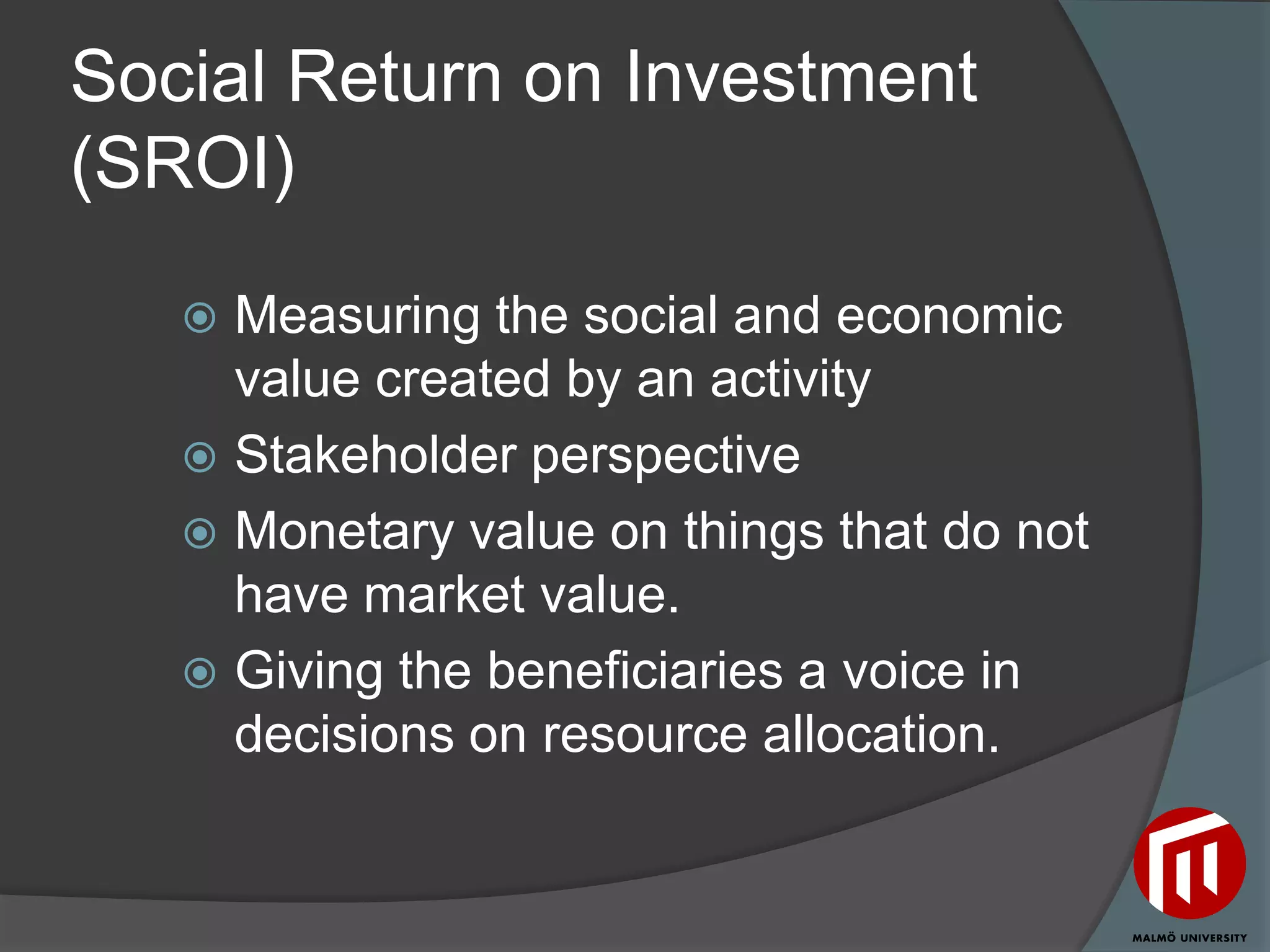 Social Return on Investment
(SROI)

    Measuring the social and economic
     value created by an activity
    Stakeholder perspective
    Monetary value on things that do not
     have market value.
    Giving the beneficiaries a voice in
     decisions on resource allocation.
 