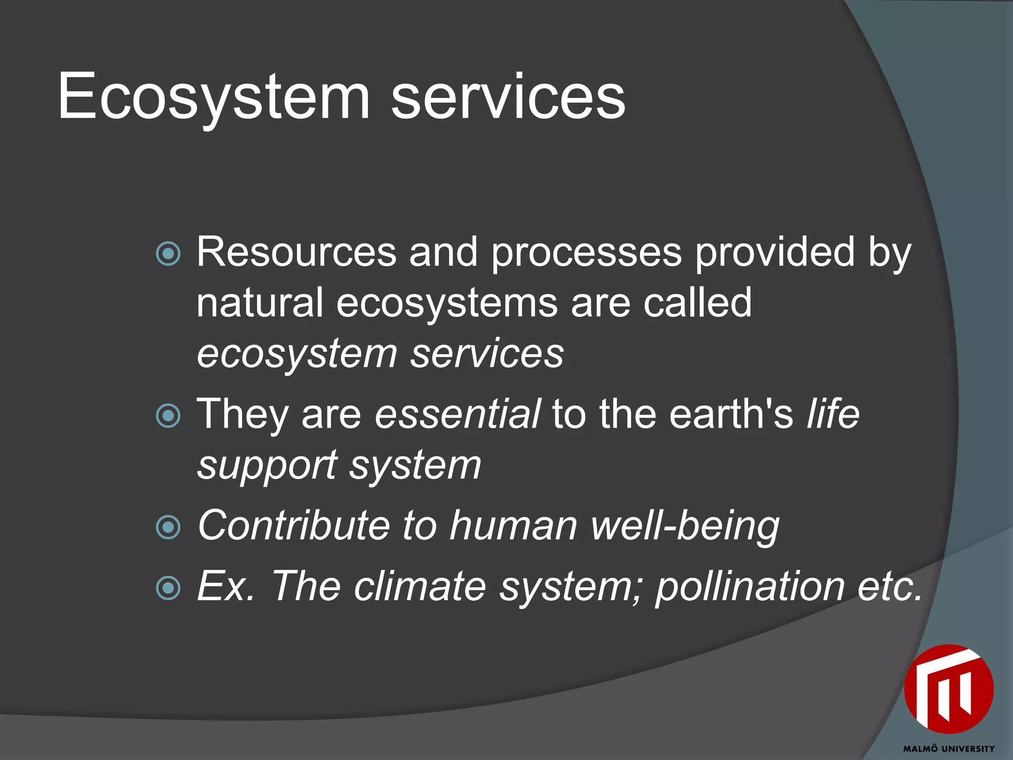Ecosystem services

    Resources and processes provided by
     natural ecosystems are called
     ecosystem services
    They are essential to the earth's life
     support system
    Contribute to human well-being
    Ex. The climate system; pollination etc.
 