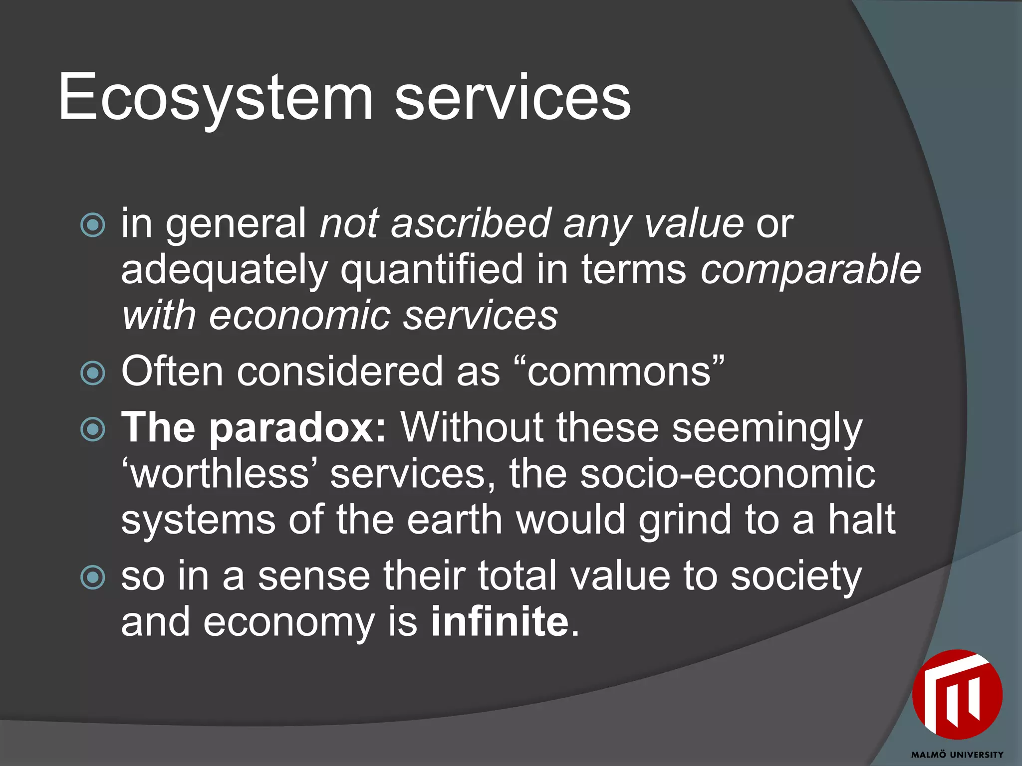 Ecosystem services
 in general not ascribed any value or
  adequately quantified in terms comparable
  with economic services
 Often considered as “commons”
 The paradox: Without these seemingly
  „worthless‟ services, the socio-economic
  systems of the earth would grind to a halt
 so in a sense their total value to society
  and economy is infinite.
 