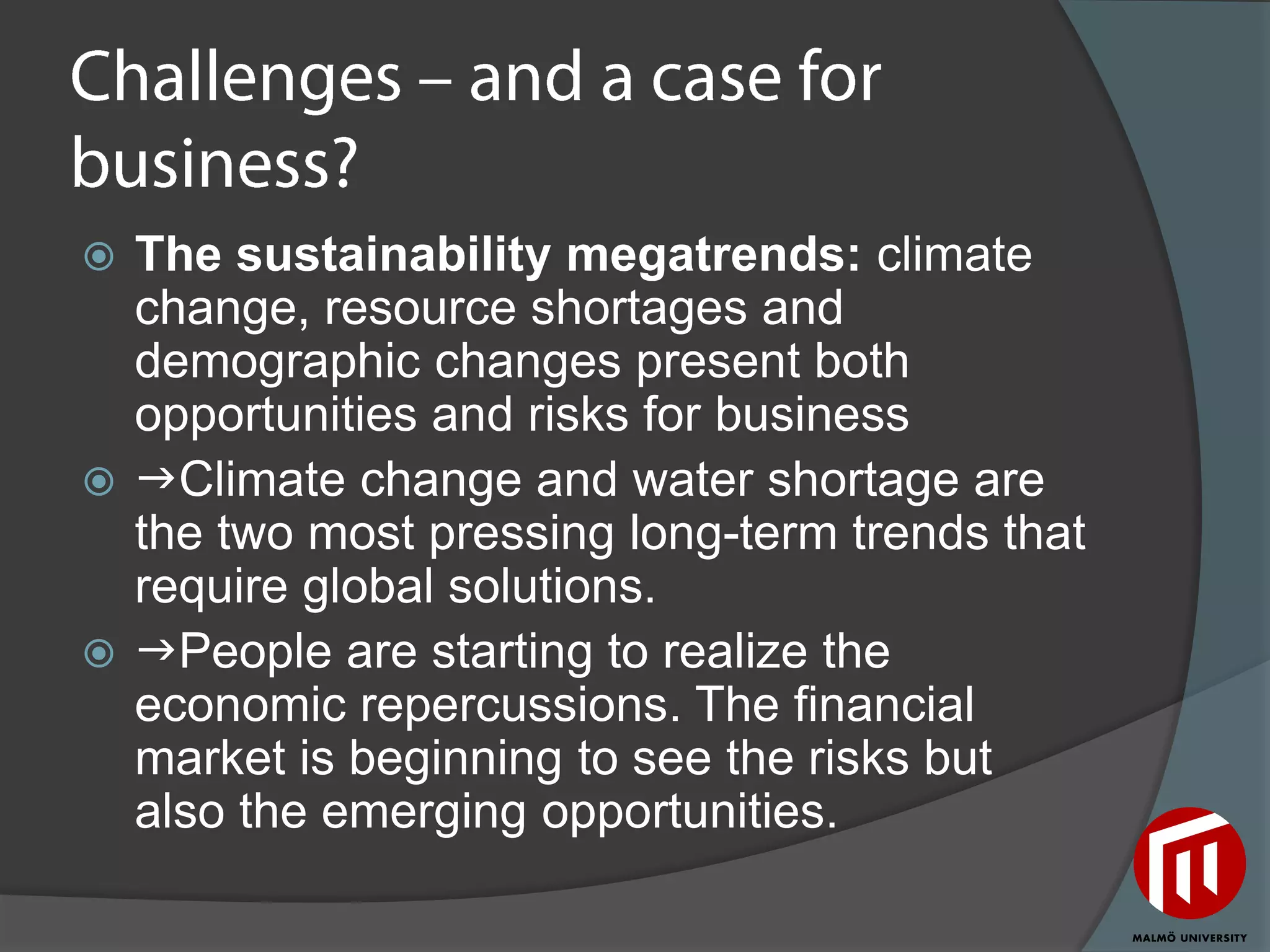  The sustainability megatrends: climate
  change, resource shortages and
  demographic changes present both
  opportunities and risks for business
 Climate change and water shortage are
  the two most pressing long-term trends that
  require global solutions.
 People are starting to realize the
  economic repercussions. The financial
  market is beginning to see the risks but
  also the emerging opportunities.
 