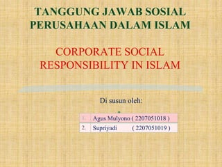 TANGGUNG JAWAB SOSIAL
PERUSAHAAN DALAM ISLAM
CORPORATE SOCIAL
RESPONSIBILITY IN ISLAM
Di susun oleh:

1. Agus Mulyono ( 2207051018 )
2. Supriyadi ( 2207051019 )
 