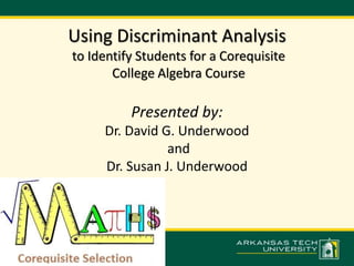 Using Discriminant Analysis 
to Identify Students for a Corequisite 
College Algebra Course 
Presented by: 
Dr. David G. Underwood 
and 
Dr. Susan J. Underwood 
 