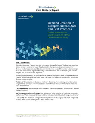 What’s in this report? 
B-to-b decisionmakers’ access to online information during all phases of the buying process has 
shifted control from seller to buyer. To adapt to this change, marketers must assess their 
demand creation approaches and tactics, and alter them as needed. Demand creation strategies 
must also adapt to each region and country due to differences in market size, buyers’ available 
budgets, and local culture and legislation. 
In this SiriusDecisions Core Strategy Report, we draw on the findings of the 2013 EMEA Demand 
Creation Survey to analyze four major areas that impact European marketers’ ability to improve 
demand creation results: 
Tactic mix. Which tactics are European marketers choosing when allocating demand creation 
budget? Which tactics are perceived to be the most effective? How should marketers measure 
tactic effectiveness? 
Tracking demand. How extensive and accurate are European marketers’ efforts to track demand 
creation activities? 
Marketing automation technology. How widespread is the adoption of marketing automation 
platforms (MAPs) in Europe, and how should marketers evaluate future technology investments? 
Lead quality. Are marketers taking sufficient steps to ensure that high-quality leads are passed 
to sales? What actions can they take if this is not the case? 
1 
Core Strategy Report 
© Copyright SiriusDecisions. All Rights Protected and Reserved. 
 