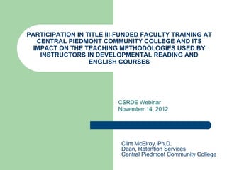PARTICIPATION IN TITLE III-FUNDED FACULTY TRAINING AT
CENTRAL PIEDMONT COMMUNITY COLLEGE AND ITS
IMPACT ON THE TEACHING METHODOLOGIES USED BY
INSTRUCTORS IN DEVELOPMENTAL READING AND
ENGLISH COURSES
CSRDE Webinar
November 14, 2012
Clint McElroy, Ph.D.
Dean, Retention Services
Central Piedmont Community College
 