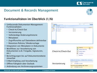 Document & Records Management

Funktionalitäten im Überblick (1/6)
  Umfassende Dokumenten-Management-
   Funktionalitäten
   • Check-In/Check-Out
   • Versionierung
   • Vollständige Änderungshistorie
   • Metadaten
   • Zugriffsrechte auf Dateiebene definierbar
   • Retention-Policies/ Wiedervorlage
  Integration von Metadaten in Dokumente
  Workflows zur Verarbeitung von
   Dokumenten (z.B. Freigabe, Signaturen,             Check-In/Check-Out
   etc.)
  Berechtigungen bis auf Dokumentenebene
   steuerbar
  E-Mail-Empfang und Verarbeitung
  Offline-Fähigkeit über Outlook                     Versionierung
  Anbindung von Archivierungssystemen

Potentiale von Microsoft SharePoint      © Campana & Schott                17/66
 