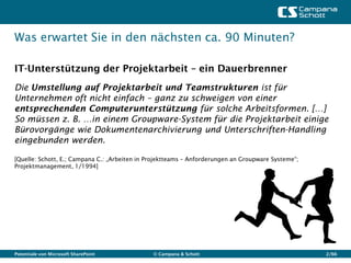 Was erwartet Sie in den nächsten ca. 90 Minuten?

IT-Unterstützung der Projektarbeit – ein Dauerbrenner
Die Umstellung auf Projektarbeit und Teamstrukturen ist für
Unternehmen oft nicht einfach – ganz zu schweigen von einer
entsprechenden Computerunterstützung für solche Arbeitsformen. […]
So müssen z. B. …in einem Groupware-System für die Projektarbeit einige
Bürovorgänge wie Dokumentenarchivierung und Unterschriften-Handling
eingebunden werden.

[Quelle: Schott, E.; Campana C.: „Arbeiten in Projektteams – Anforderungen an Groupware Systeme“;
Projektmanagement, 1/1994]




Potentiale von Microsoft SharePoint            © Campana & Schott                                   2/66
 