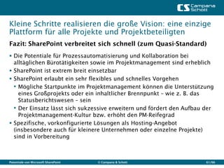 Kleine Schritte realisieren die große Vision: eine einzige
Plattform für alle Projekte und Projektbeteiligten
Fazit: SharePoint verbreitet sich schnell (zum Quasi-Standard)
 Die Potentiale für Prozessautomatisierung und Kollaboration bei
  alltäglichen Bürotätigkeiten sowie im Projektmanagement sind erheblich
 SharePoint ist extrem breit einsetzbar
 SharePoint erlaubt ein sehr flexibles und schnelles Vorgehen
  • Mögliche Startpunkte im Projektmanagement können die Unterstützung
    eines Großprojekts oder ein inhaltlicher Brennpunkt – wie z. B. das
    Statusberichtswesen – sein
  • Der Einsatz lässt sich sukzessive erweitern und fördert den Aufbau der
    Projektmanagement-Kultur bzw. erhöht den PM-Reifegrad
 Spezifische, vorkonfigurierte Lösungen als Hosting-Angebot
  (insbesondere auch für kleinere Unternehmen oder einzelne Projekte)
  sind in Vorbereitung



Potentiale von Microsoft SharePoint   © Campana & Schott               61/66
 