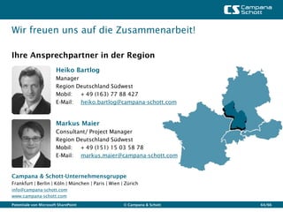 Wir freuen uns auf die Zusammenarbeit!

Ihre Ansprechpartner in der Region
                       Heiko Bartlog
                       Manager
                       Region Deutschland Südwest
                       Mobil:  + 49 (163) 77 88 427
                       E-Mail: heiko.bartlog@campana-schott.com


                       Markus Maier
                       Consultant/ Project Manager
                       Region Deutschland Südwest
                       Mobil:  + 49 (151) 15 03 58 78
                       E-Mail: markus.maier@campana-schott.com


Campana & Schott-Unternehmensgruppe
Frankfurt | Berlin | Köln | München | Paris | Wien | Zürich
info@campana-schott.com
www.campana-schott.com
Potentiale von Microsoft SharePoint                 © Campana & Schott   64/66
 