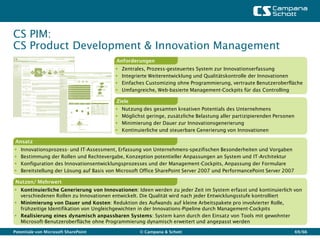 CS PIM:
CS Product Development & Innovation Management
                                           Anforderungen
                                             Zentrales, Prozess-gesteuertes System zur Innovationserfassung
                                             Integrierte Weiterentwicklung und Qualitätskontrolle der Innovationen
                                             Einfaches Customizing ohne Programmierung, vertraute Benutzeroberfläche
                                             Umfangreiche, Web-basierte Management-Cockpits für das Controlling

                                           Ziele
                                             Nutzung des gesamten kreativen Potentials des Unternehmens
                                             Möglichst geringe, zusätzliche Belastung aller partizipierenden Personen
                                             Minimierung der Dauer zur Innovationsgenerierung
                                             Kontinuierliche und steuerbare Generierung von Innovationen

 Ansatz
   Innovationsprozess- und IT-Assessment, Erfassung von Unternehmens-spezifischen Besonderheiten und Vorgaben
   Bestimmung der Rollen und Rechtevergabe, Konzeption potentieller Anpassungen an System und IT-Architektur
   Konfiguration des Innovationsentwicklungsprozesses und der Management-Cockpits, Anpassung der Formulare
   Bereitstellung der Lösung auf Basis von Microsoft Office SharePoint Server 2007 und PerformancePoint Server 2007

 Nutzen/ Mehrwert
 Kontinuierliche Generierung von Innovationen: Ideen werden zu jeder Zeit im System erfasst und kontinuierlich von
  verschiedenen Rollen zu Innovationen entwickelt. Die Qualität wird nach jeder Entwicklungsstufe kontrolliert
 Minimierung von Dauer und Kosten: Reduktion des Aufwands auf kleine Arbeitspakete pro involvierter Rolle,
  frühzeitige Identifikation von Ungleichgewichten in der Innovations-Pipeline durch Management-Cockpits
 Realisierung eines dynamisch anpassbaren Systems: System kann durch den Einsatz von Tools mit gewohnter
  Microsoft-Benutzeroberfläche ohne Programmierung dynamisch erweitert und angepasst werden

Potentiale von Microsoft SharePoint                  © Campana & Schott                                                  69/66
 