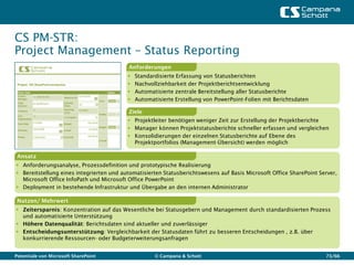 CS PM-STR:
Project Management – Status Reporting
                                          Anforderungen
                                             Standardisierte Erfassung von Statusberichten
                                             Nachvollziehbarkeit der Projektberichtsentwicklung
                                             Automatisierte zentrale Bereitstellung aller Statusberichte
                                             Automatisierte Erstellung von PowerPoint-Folien mit Berichtsdaten

                                          Ziele
                                           Projektleiter benötigen weniger Zeit zur Erstellung der Projektberichte
                                           Manager können Projektstatusberichte schneller erfassen und vergleichen
                                           Konsolidierungen der einzelnen Statusberichte auf Ebene des
                                            Projektportfolios (Management-Übersicht) werden möglich

 Ansatz
 Anforderungsanalyse, Prozessdefinition und prototypische Realisierung
 Bereitstellung eines integrierten und automatisierten Statusberichtswesens auf Basis Microsoft Office SharePoint Server,
  Microsoft Office InfoPath und Microsoft Office PowerPoint
 Deployment in bestehende Infrastruktur und Übergabe an den internen Administrator

 Nutzen/ Mehrwert
 Zeitersparnis: Konzentration auf das Wesentliche bei Statusgebern und Management durch standardisierten Prozess
  und automatisierte Unterstützung
 Höhere Datenqualität: Berichtsdaten sind aktueller und zuverlässiger
 Entscheidungsunterstützung: Vergleichbarkeit der Statusdaten führt zu besseren Entscheidungen , z.B. über
  konkurrierende Ressourcen- oder Budgeterweiterungsanfragen


Potentiale von Microsoft SharePoint                  © Campana & Schott                                              73/66
 
