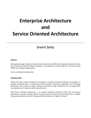 Enterprise Architecture
               and
  Service Oriented Architecture

                                      Sreeni Setty


PREFACE

While going through in-depth on Service Oriented Architecture (SOA) and Enterprise Architecture (EA) as
part of my Oracle SOA and TOGAF certification, I had questions as to how SOA fits in the EA, and how
TOGAF for EA support adopting SOA.

Here is an attempt to address that.


INTRODUCTION

TOGAF, The Open Group’s Architecture Framework, is a generic Enterprise Architecture framework. It
provides enterprises with a 4 dimensional model- Business, Information, Application and Technology
Architecture that enables to design, evaluate and build the right architecture for any organization
ensuring Business-IT alignment at the enterprise level.

SOA, Service Oriented Architecture, is an industry standard architectural style that re-structures
applications as loosely coupled, modular services to deliver boundary less information flow. It bridges
the gap between Business and IT through well defined, Business-IT-aligned “Services”.
 